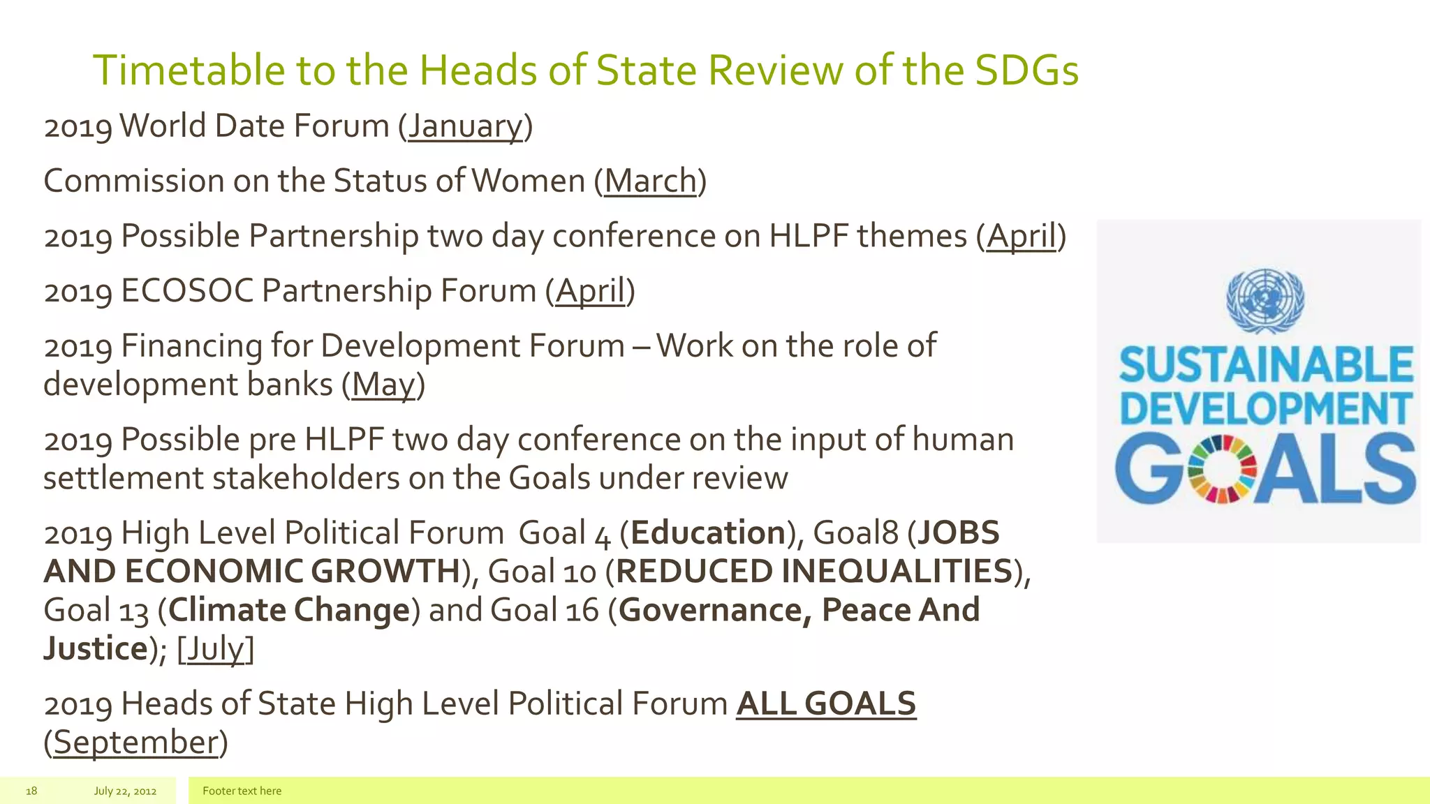 Timetable to the Heads of State Review of the SDGs
2019World Date Forum (January)
Commission on the Status ofWomen (March)
2019 Possible Partnership two day conference on HLPF themes (April)
2019 ECOSOC Partnership Forum (April)
2019 Financing for Development Forum –Work on the role of
development banks (May)
2019 Possible pre HLPF two day conference on the input of human
settlement stakeholders on the Goals under review
2019 High Level Political Forum Goal 4 (Education), Goal8 (JOBS
AND ECONOMIC GROWTH), Goal 10 (REDUCED INEQUALITIES),
Goal 13 (Climate Change) and Goal 16 (Governance, Peace And
Justice); [July]
2019 Heads of State High Level Political Forum ALL GOALS
(September)
July 22, 2012 Footer text here18
 