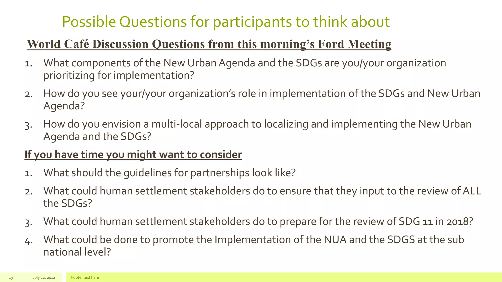Possible Questions for participants to think about
World Café Discussion Questions from this morning’s Ford Meeting
1. What components of the New Urban Agenda and the SDGs are you/your organization
prioritizing for implementation?
2. How do you see your/your organization’s role in implementation of the SDGs and New Urban
Agenda?
3. How do you envision a multi-local approach to localizing and implementing the New Urban
Agenda and the SDGs?
If you have time you might want to consider
1. What should the guidelines for partnerships look like?
2. What could human settlement stakeholders do to ensure that they input to the review of ALL
the SDGs?
3. What could human settlement stakeholders do to prepare for the review of SDG 11 in 2018?
4. What could be done to promote the Implementation of the NUA and the SDGS at the sub
national level?
July 22, 2012 Footer text here19
 
