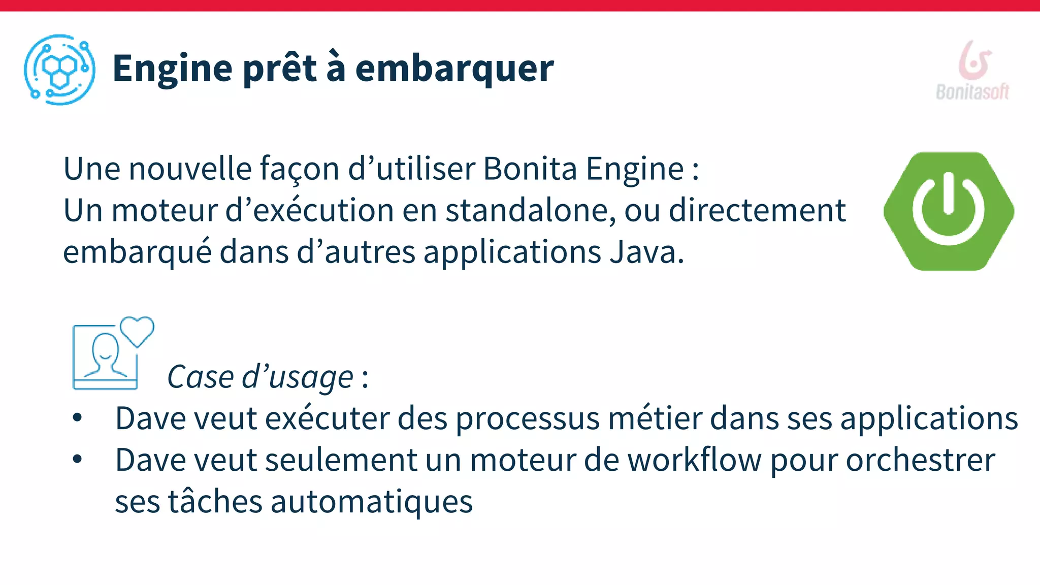 Engine prêt à embarquer
Une nouvelle façon d’utiliser Bonita Engine :
Un moteur d’exécution en standalone, ou directement
embarqué dans d’autres applications Java.
Case d’usage :
• Dave veut exécuter des processus métier dans ses applications
• Dave veut seulement un moteur de workflow pour orchestrer
ses tâches automatiques