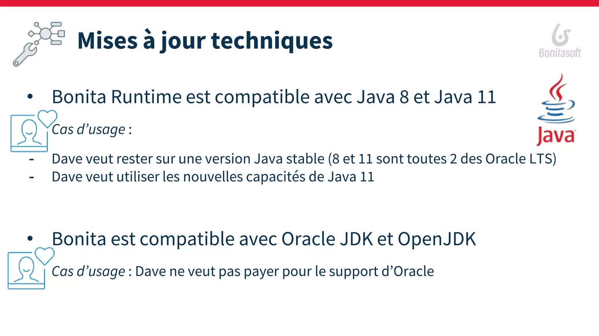 Mises à jour techniques
• Bonita Runtime est compatible avec Java 8 et Java 11
Cas d’usage :
- Dave veut rester sur une version Java stable (8 et 11 sont toutes 2 des Oracle LTS)
- Dave veut utiliser les nouvelles capacités de Java 11
• Bonita est compatible avec Oracle JDK et OpenJDK
Cas d’usage : Dave ne veut pas payer pour le support d’Oracle