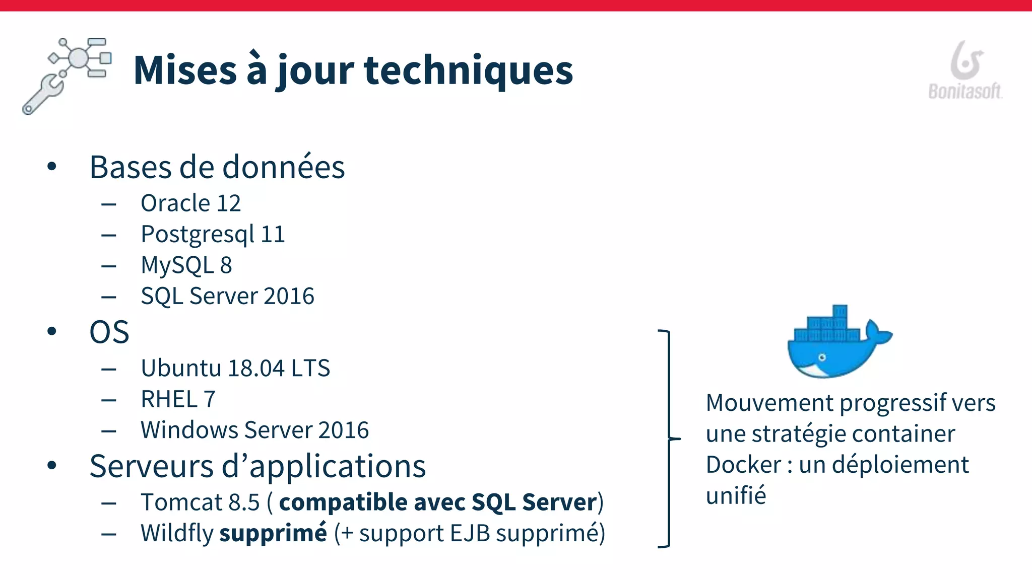 Mises à jour techniques
• Bases de données
– Oracle 12
– Postgresql 11
– MySQL 8
– SQL Server 2016
• OS
– Ubuntu 18.04 LTS
– RHEL 7
– Windows Server 2016
• Serveurs d’applications
– Tomcat 8.5 ( compatible avec SQL Server)
– Wildfly supprimé (+ support EJB supprimé)
Mouvement progressif vers
une stratégie container
Docker : un déploiement
unifié