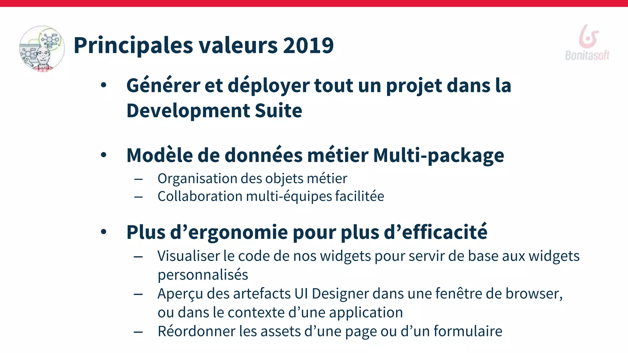 • Générer et déployer tout un projet dans la
Development Suite
• Modèle de données métier Multi-package
– Organisation des objets métier
– Collaboration multi-équipes facilitée
• Plus d’ergonomie pour plus d’efficacité
– Visualiser le code de nos widgets pour servir de base aux widgets
personnalisés
– Aperçu des artefacts UI Designer dans une fenêtre de browser,
ou dans le contexte d’une application
– Réordonner les assets d’une page ou d’un formulaire
Principales valeurs 2019