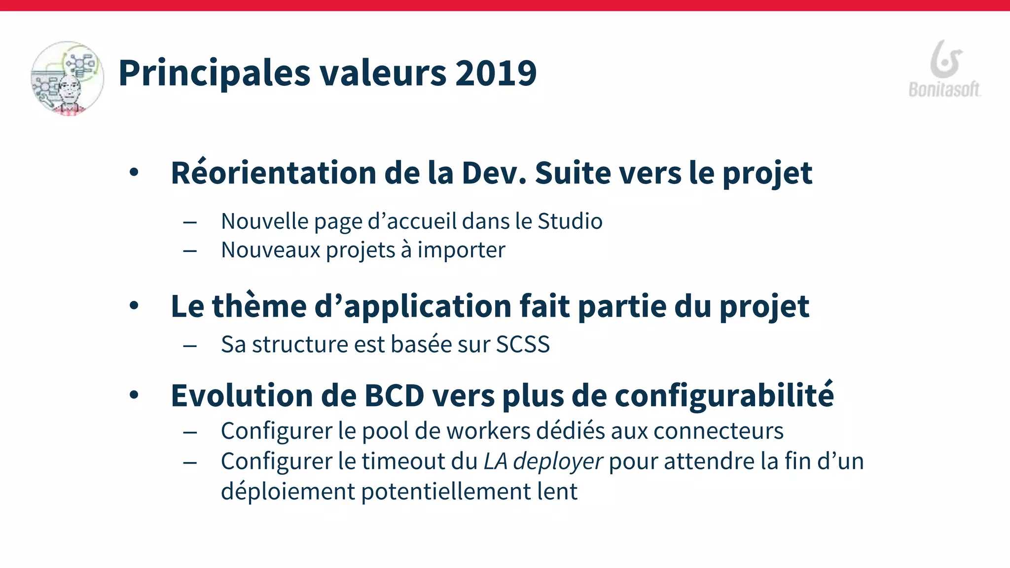 • Réorientation de la Dev. Suite vers le projet
– Nouvelle page d’accueil dans le Studio
– Nouveaux projets à importer
• Le thème d’application fait partie du projet
– Sa structure est basée sur SCSS
• Evolution de BCD vers plus de configurabilité
– Configurer le pool de workers dédiés aux connecteurs
– Configurer le timeout du LA deployer pour attendre la fin d’un
déploiement potentiellement lent
Principales valeurs 2019