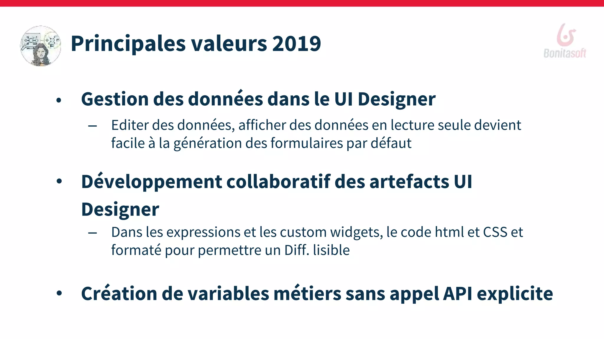 • Gestion des données dans le UI Designer
– Editer des données, afficher des données en lecture seule devient
facile à la génération des formulaires par défaut
• Développement collaboratif des artefacts UI
Designer
– Dans les expressions et les custom widgets, le code html et CSS et
formaté pour permettre un Diff. lisible
• Création de variables métiers sans appel API explicite
Principales valeurs 2019
