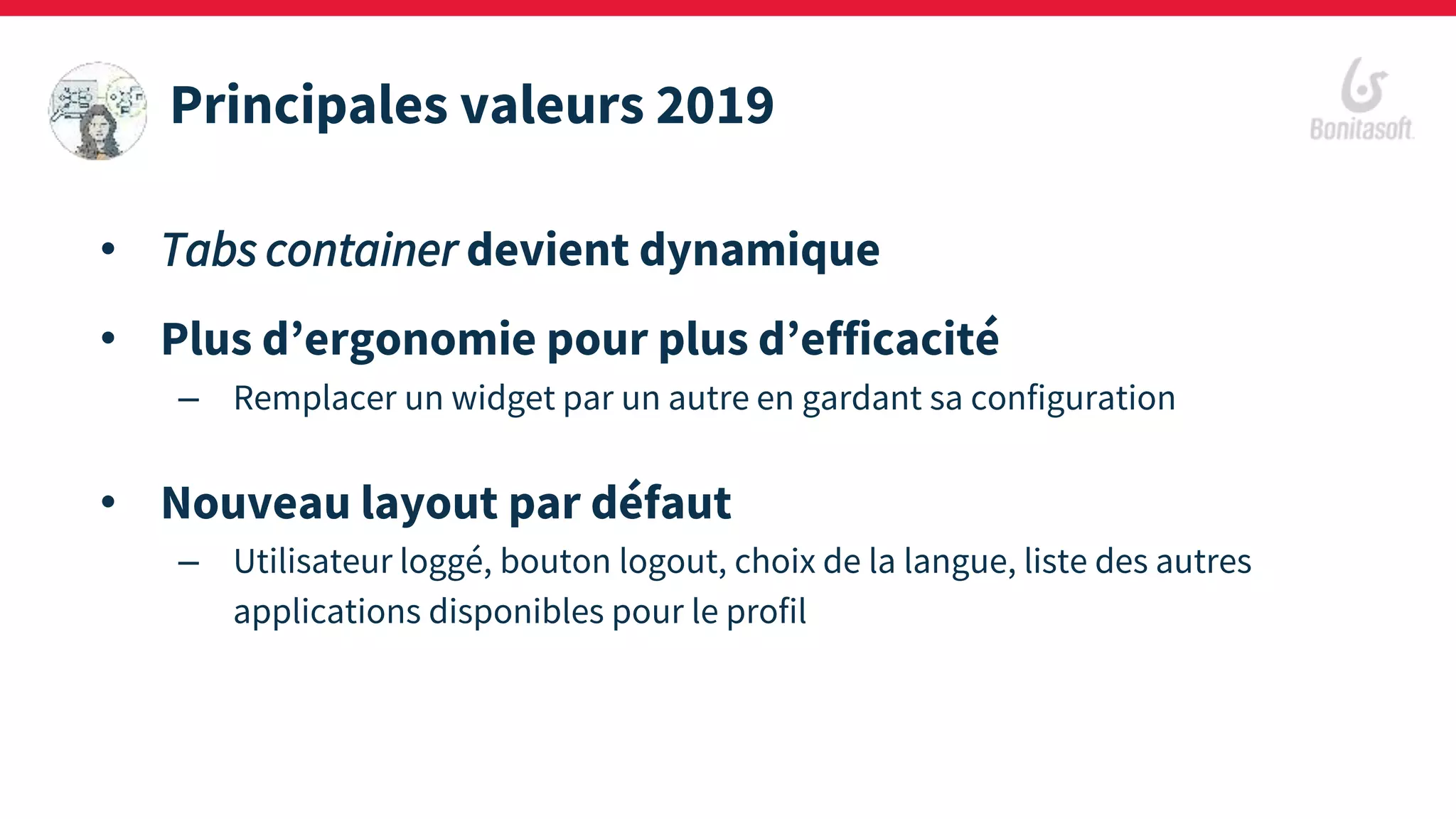 • Tabs container devient dynamique
• Plus d’ergonomie pour plus d’efficacité
– Remplacer un widget par un autre en gardant sa configuration
• Nouveau layout par défaut
– Utilisateur loggé, bouton logout, choix de la langue, liste des autres
applications disponibles pour le profil
Principales valeurs 2019