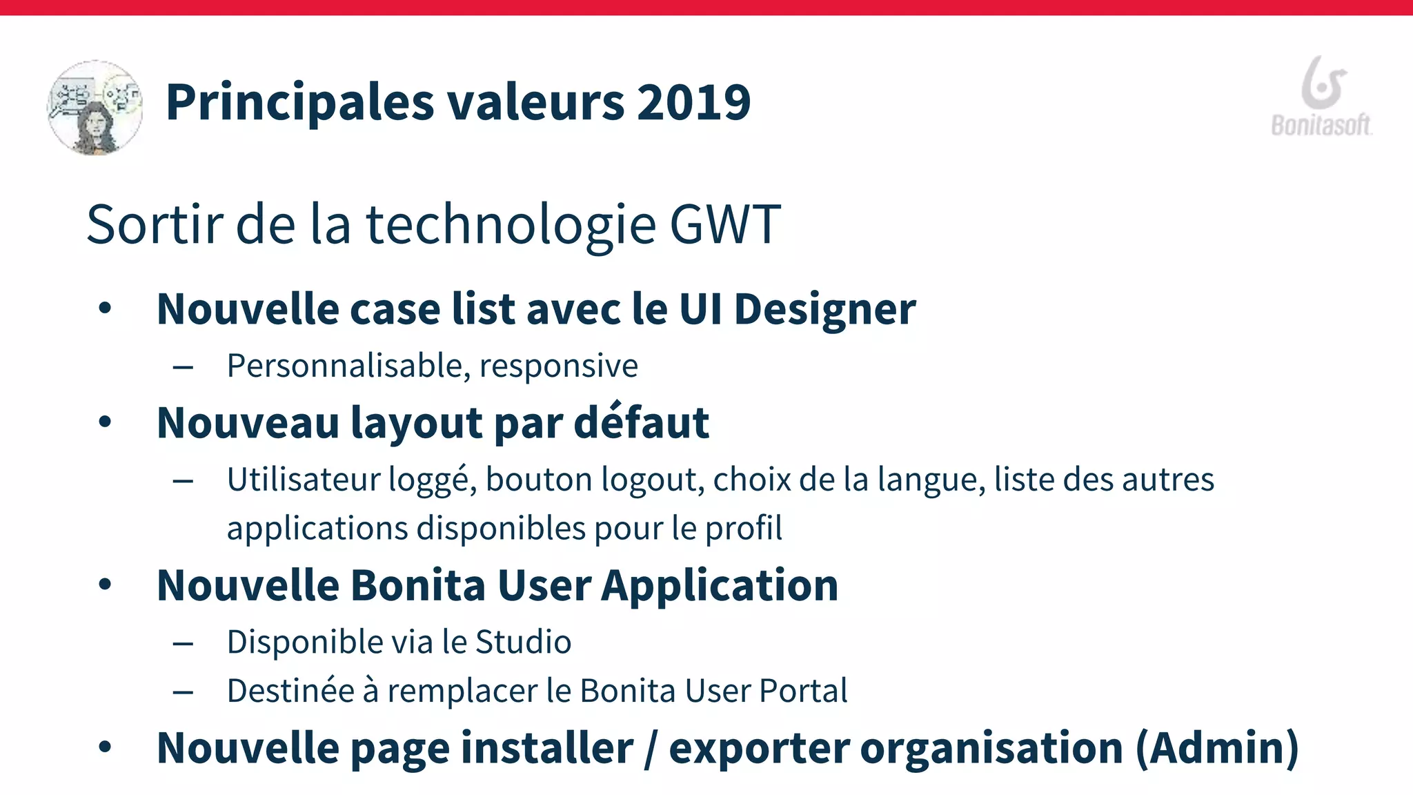 Sortir de la technologie GWT
• Nouvelle case list avec le UI Designer
– Personnalisable, responsive
• Nouveau layout par défaut
– Utilisateur loggé, bouton logout, choix de la langue, liste des autres
applications disponibles pour le profil
• Nouvelle Bonita User Application
– Disponible via le Studio
– Destinée à remplacer le Bonita User Portal
• Nouvelle page installer / exporter organisation (Admin)
Principales valeurs 2019