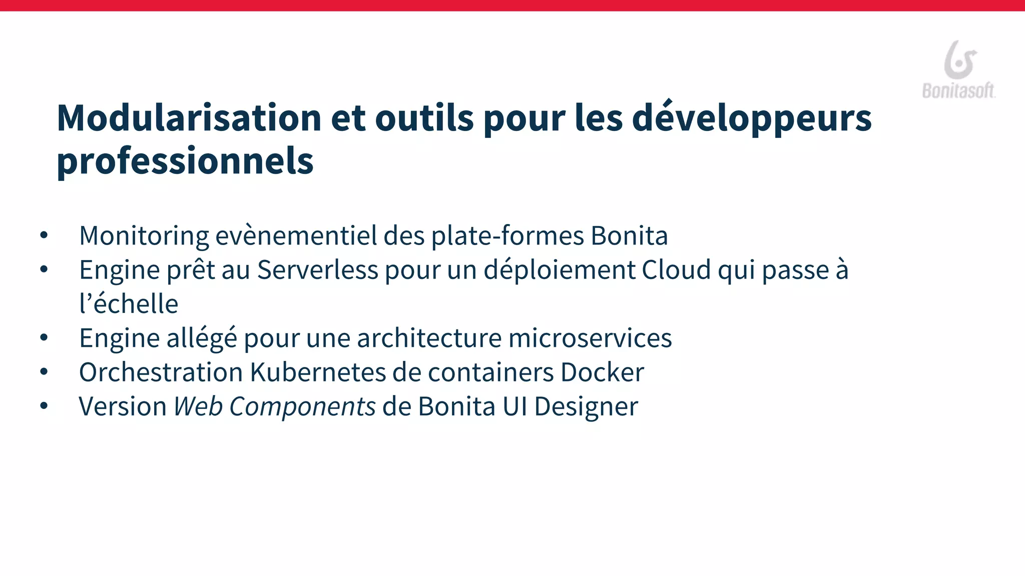 Modularisation et outils pour les développeurs
professionnels
• Monitoring evènementiel des plate-formes Bonita
• Engine prêt au Serverless pour un déploiement Cloud qui passe à
l’échelle
• Engine allégé pour une architecture microservices
• Orchestration Kubernetes de containers Docker
• Version Web Components de Bonita UI Designer