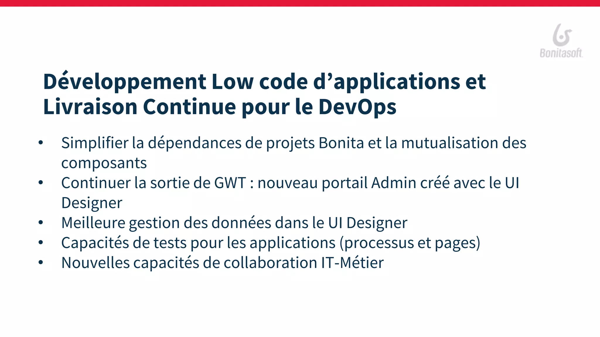 Développement Low code d’applications et
Livraison Continue pour le DevOps
• Simplifier la dépendances de projets Bonita et la mutualisation des
composants
• Continuer la sortie de GWT : nouveau portail Admin créé avec le UI
Designer
• Meilleure gestion des données dans le UI Designer
• Capacités de tests pour les applications (processus et pages)
• Nouvelles capacités de collaboration IT-Métier