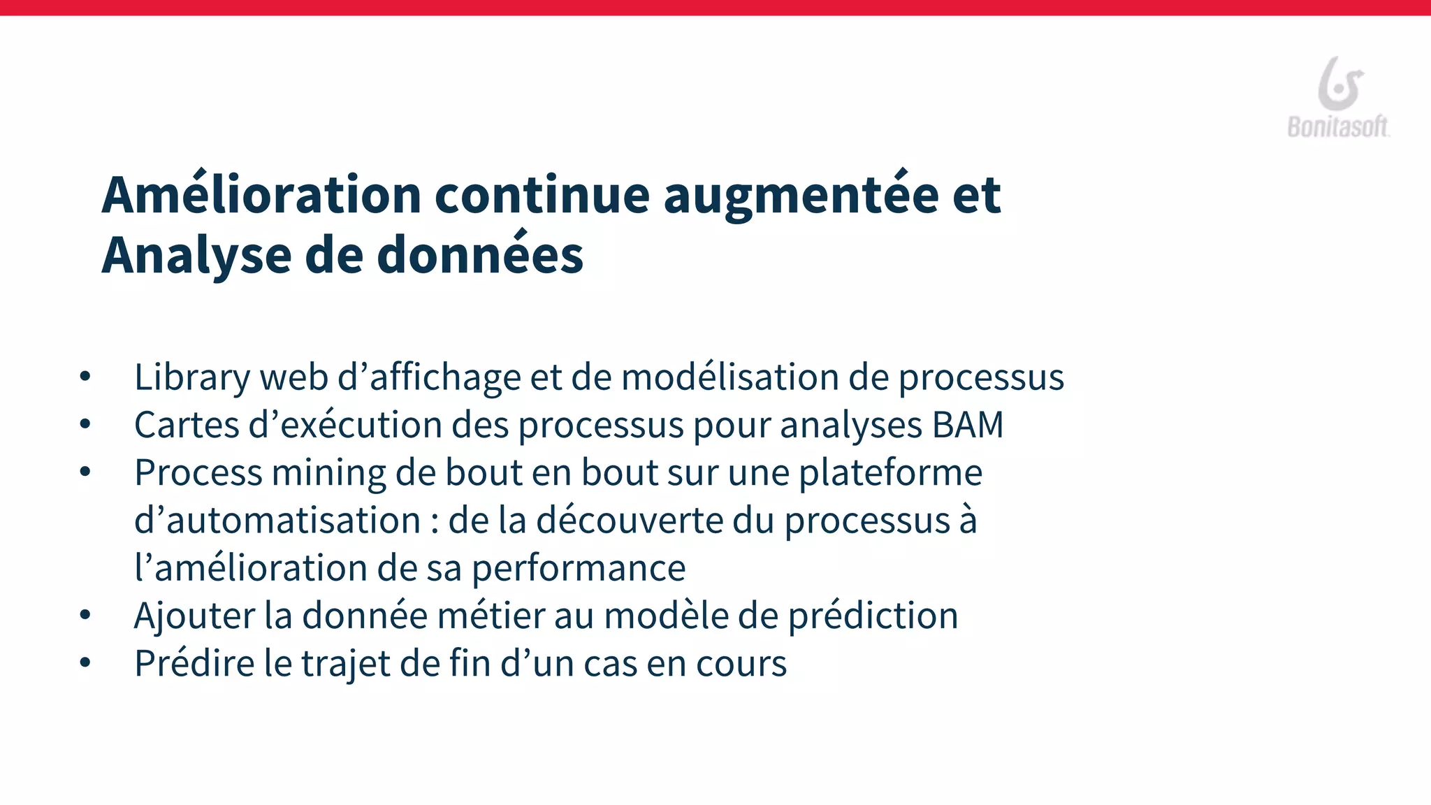 Amélioration continue augmentée et
Analyse de données
• Library web d’affichage et de modélisation de processus
• Cartes d’exécution des processus pour analyses BAM
• Process mining de bout en bout sur une plateforme
d’automatisation : de la découverte du processus à
l’amélioration de sa performance
• Ajouter la donnée métier au modèle de prédiction
• Prédire le trajet de fin d’un cas en cours