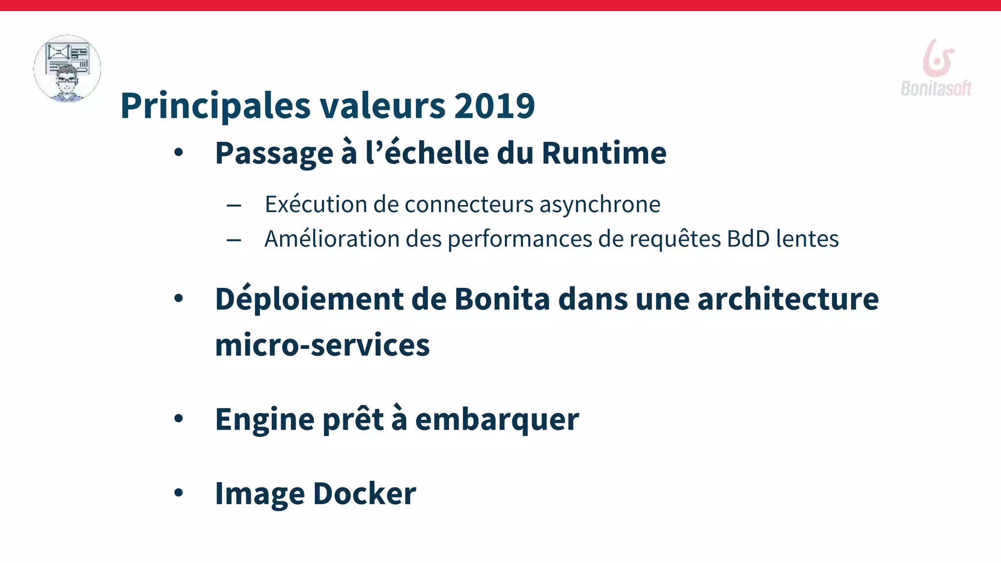 • Passage à l’échelle du Runtime
– Exécution de connecteurs asynchrone
– Amélioration des performances de requêtes BdD lentes
• Déploiement de Bonita dans une architecture
micro-services
• Engine prêt à embarquer
• Image Docker
Principales valeurs 2019