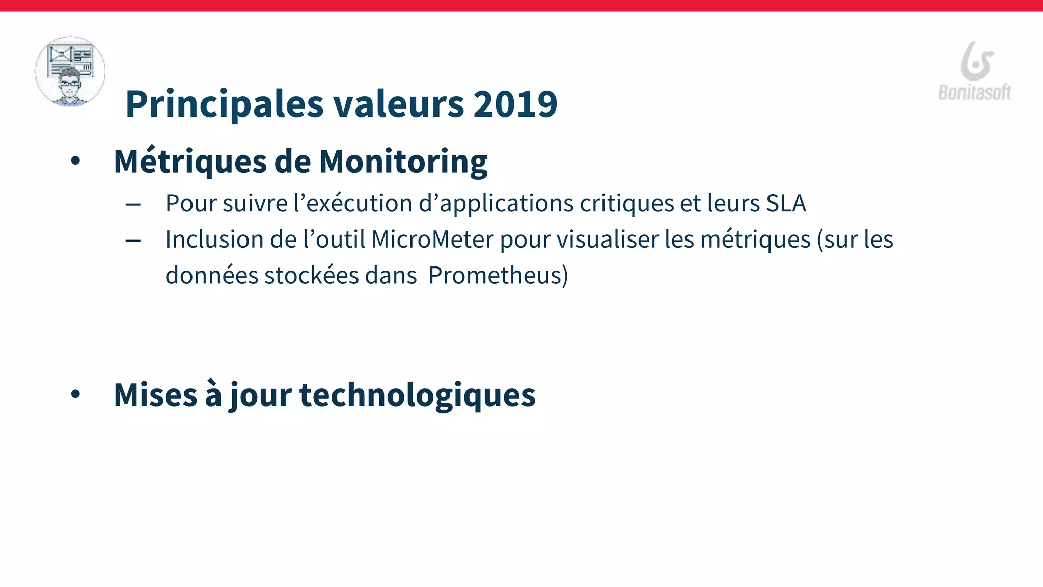 • Métriques de Monitoring
– Pour suivre l’exécution d’applications critiques et leurs SLA
– Inclusion de l’outil MicroMeter pour visualiser les métriques (sur les
données stockées dans Prometheus)
• Mises à jour technologiques
Principales valeurs 2019