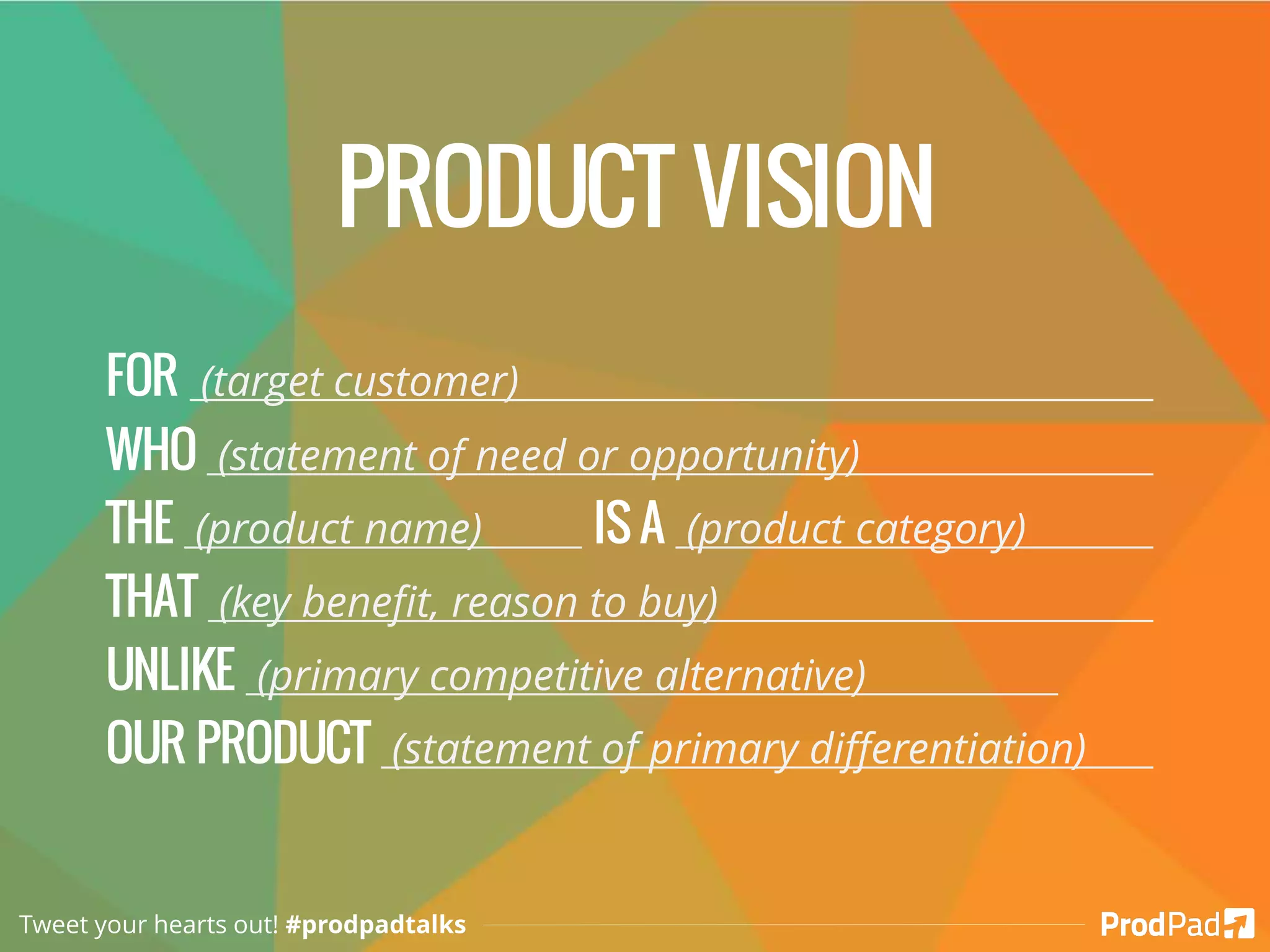 PRODUCT VISION
FOR (target customer)
WHO (statement of need or opportunity)
THE (product name) IS A (product category)
THAT (key benefit, reason to buy)
UNLIKE (primary competitive alternative)
OUR PRODUCT (statement of primary differentiation)
Tweet your hearts out! #prodpadtalks
 