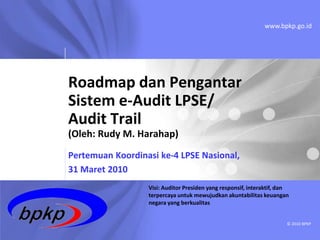 www.bpkp.go.id




Roadmap dan Pengantar
Sistem e-Audit LPSE/
Audit Trail
(Oleh: Rudy M. Harahap)
Pertemuan Koordinasi ke-4 LPSE Nasional,
31 Maret 2010
                  Visi: Auditor Presiden yang responsif, interaktif, dan
                  terpercaya untuk mewujudkan akuntabilitas keuangan
                  negara yang berkualitas


                                                                       © 2010 BPKP
 