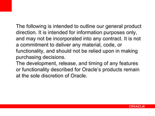 The following is intended to outline our general product direction. It is intended for information purposes only, and may not be incorporated into any contract. It is not a commitment to deliver any material, code, or functionality, and should not be relied upon in making purchasing decisions. The development, release, and timing of any features or functionality described for Oracle’s products remain at the sole discretion of Oracle. 