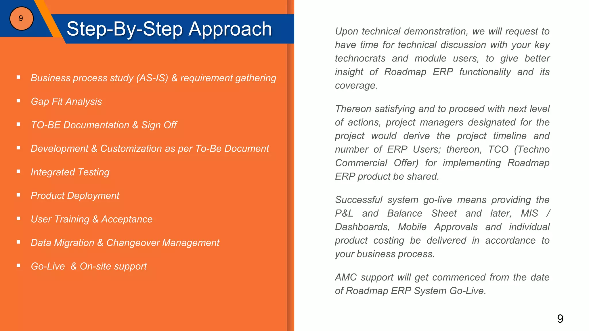 9
Step-By-Step Approach
9
 Business process study (AS-IS) & requirement gathering
 Gap Fit Analysis
 TO-BE Documentation & Sign Off
 Development & Customization as per To-Be Document
 Integrated Testing
 Product Deployment
 User Training & Acceptance
 Data Migration & Changeover Management
 Go-Live & On-site support
Upon technical demonstration, we will request to
have time for technical discussion with your key
technocrats and module users, to give better
insight of Roadmap ERP functionality and its
coverage.
Thereon satisfying and to proceed with next level
of actions, project managers designated for the
project would derive the project timeline and
number of ERP Users; thereon, TCO (Techno
Commercial Offer) for implementing Roadmap
ERP product be shared.
Successful system go-live means providing the
P&L and Balance Sheet and later, MIS /
Dashboards, Mobile Approvals and individual
product costing be delivered in accordance to
your business process.
AMC support will get commenced from the date
of Roadmap ERP System Go-Live.
 