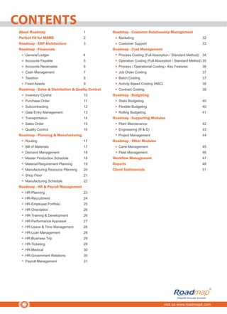 CONTENTS
visit us www.roadmapit.com
Integrate Innovate Succeed
R
About Roadmap 1
Perfect Fit for MSME 2
Roadmap - ERP Architecture 3
Roadmap - Financials
General Ledger 4
Accounts Payable 5
Accounts Receivable 6
Cash Management 7
Taxation 8
Fixed Assets 9
Roadmap - Sales & Distribution & Quality Control
Inventory Control 10
Purchase Order 11
Subcontracting 12
Gate Entry Management 13
Transportation 14
Sales Order 15
Quality Control 16
Roadmap - Planning & Manufacturing
Routing 17
Bill of Materials 17
Demand Management 18
Master Production Schedule 18
Material Requirement Planning 19
Manufacturing Resource Planning 20
Shop Floor 21
Manufacturing Schedule 22
Roadmap - HR & Payroll Management
HR-Planning 23
HR-Recruitment 24
HR-Employee Portfolio 25
HR-Orientation 26
HR-Training & Development 26
HR-Performance Appraisal 27
HR-Leave & Time Management 28
HR-Loan Management 28
HR-Business Trip 29
HR-Ticketing 29
HR-Medical 30
HR-Government Relations 30
Payroll Management 31
Roadmap - Customer Relationship Management
Marketing 32
Customer Support 33
Roadmap - Cost Management
Process Costing (Full Absorption / Standard Method) 34
Operation Costing (Full Absorption / Standard Method) 35
Process / Operational Costing - Key Features 36
Job Order Costing 37
Batch Costing 37
Activity Based Costing (ABC) 38
Contract Costing 39
Roadmap - Budgeting
Static Budgeting 40
Flexible Budgeting 40
Rolling Budgeting 41
Roadmap - Supporting Modules
Plant Maintenance 42
Engineering (R & D) 43
Project Management 44
Roadmap - Other Modules
Cane Management 45
Fleet Management 46
Workflow Management 47
Reports 48
Client Testimonials 51
 