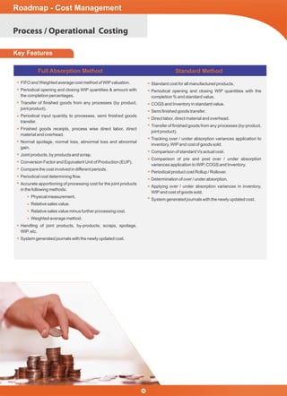 Process / Operational Costing
Roadmap - Cost Management
36
Key Features
Full Absorption Method Standard Method
FIFO and Weighted average cost method of WIPvaluation.
Periodical opening and closing WIP quantities & amount with
the completion percentages.
Transfer of ﬁnished goods from any processes (by product,
joint product).
Periodical input quantity to processes, semi ﬁnished goods
transfer.
Finished goods receipts, process wise direct labor, direct
material and overhead.
Normal spoilage, normal loss, abnormal loss and abnormal
gain.
Joint products, by products and scrap.
Conversion Factor and Equivalent Unit of Production (EUP).
Compare the cost involved in different periods.
Periodical cost determining ﬂow.
Accurate apportioning of processing cost for the joint products
in the following methods:
Physical measurement.
Relative sales value.
Relative sales value minus further processing cost.
Weighted average method.
Handling of joint products, by-products, scraps, spoilage,
WIP, etc.
System generated journals with the newly updated cost.
Standard cost for all manufactured products.
Periodical opening and closing WIP quantities with the
completion % and standard value.
COGS and Inventory in standard value.
Semi ﬁnished goods transfer.
Direct labor, direct material and overhead.
Transfer of ﬁnished goods from any processes (by-product,
joint product).
Tracking over / under absorption variances application to
inventory, WIPand cost of goods sold.
Comparison of standard Vs actual cost.
Comparison of pre and post over / under absorption
variances application to WIP, COGS and Inventory.
Periodical product cost Rollup / Rollover.
Determination of over / under absorption.
Applying over / under absorption variances in inventory,
WIPand cost of goods sold.
System generated journals with the newly updated cost.
 