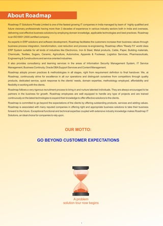 A problem
solution tour now begins
Roadmap IT Solutions Private Limited is one of the fastest growing IT companies in India managed by team of highly qualified and
future visionary professionals having more than 3 decades of experience in various industry sectors both in India and overseas,
delivering cost effective business solutions by employing domain knowledge, applicable technologies and best practices. Roadmap
is an ISO 9001:2000 certified company.
As experts in ERP solutions and software development, Roadmap facilitates the customers increase their business values through
business process integration, transformation, cost reduction and process re-engineering. Roadmap offers “Ready Fit” world class
ERP System suitable for all kinds of industries like Electronics, Iron & Steel, Metal products, Cable, Paper, Building materials,
Chemicals, Textiles, Sugars, Ceramic, Agriculture, Automotive, Apparels & Footwear, Logistics Services, Pharmaceuticals,
Engineering & Constructions and service oriented industries.
It also provides consultancy and learning services in the areas of Information Security Management System, IT Service
Management, Business Continuity, Oracle DBASupport Services and Content Management.
Roadmap adopts proven practices & methodologies in all stages, right from requirement definition to final handover. We, at
Roadmap, continuously strive for excellence in all our operations and distinguish ourselves from competitors through quality
products, dedicated service, quick response to the clients' needs, domain expertise, methodology employed, affordability and
flexibility in working with the clients.
Roadmap follows a very rigorous recruitment process to bring in and nurture talented individuals. They are always encouraged to be
partners in the business for growth. Roadmap employees are well equipped to handle any type of projects and are trained
continuously on the latest technologies to expand their knowledge to offer effective solutions to the clients.
Roadmap is committed to go beyond the expectations of the clients by offering outstanding products, services and adding values.
Roadmap is associated with many reputed companies in offering right and appropriate business solutions to take their business
forward to the future. Exceptional functional and technical expertise coupled with extensive industry knowledge makes Roadmap IT
Solutions, an ideal choice for companies to rely upon.
OUR MOTTO:
GO BEYOND CUSTOMER EXPECTATIONS
About Roadmap
1
 