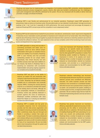 57
Roadmap took lesser time for Implementation and integration of all modules including R&D, production, vendor development,
multilevel production process management, exports, imports, after sales was handled in professional way. Our challenges in
spare parts management were efﬁciently addressed by the system. We are very impressed with the ability to deliver what was
promised, on budget, and ahead of schedule.
“Roadmap ERP is user friendly and well-structured for our industrial operations. Roadmap's instant MRP generation is
extraordinary, helps us reduce our business cycles. We were able to plan our raw materials 3 months ahead. I strongly recommend
roadmap to tier 1, tier 2 and tier 3 especially for QCD performance. We would recommend and encourage all prospects to
implement Roadmap ERPto remain at par with the competition in such a depressed market.”
Roadmap ERP had all modules that we needed from procurement, manufacture, central excise, import, export and to integrated all
14 branches of ours. Automated voucher generation is impressive and it reduced a lot of our human labor. One of the things we
really like about Roadmap is that it has put together by people who listened to their customers on what they wanted to see and how
they wanted the software to behave. Our open statement is that, we have complete control of the functioning of each and every
section and department of our organization.
Roadmap ERP has given us the ability to
improve our bottom line and productivity with
company's wide ﬁnancial information at the click
of a button. Roadmap has all features already
available and no customization was practically
required. MRPs, including the reverse planning
could be run on-demand at shortest time based
on the existing stock at all levels, although we
had complicated methods of manufacture.
Inventory control was perfectly balanced in
system against the ones at warehouse.
Roadmap's workﬂow architecture with value
based ﬂow helped us in carrying out multi-level
functions at a click of a button.
Our MRP generation is strong and accurate in
controlling purchases and sales, plus no
transaction could be done without proper
authorization which gave us complete revenue
control and visibility of our functions. Roadmap
ERP is user friendly and has provided
outstanding solution for our unique needs.
Speciﬁcally, their Smart Security tool and
workﬂow process were high-value additions to
our Industry. My thanks to Roadmap Team in
assisting our esteemed, with successful
implementation and giving ongoing support for
our complete and successful functionality.
Roadmap ERP is scalable and has given an
acceptable response time for transactions,
provides real time data across organization and
has helped in ensuring a smooth functionality ﬂow.
After a preliminary study, they are thorough and
ﬂexible in providing a solution that suited our
unique needs. The team is extremely professional
and is always willing to accommodate the changes
suggested and came out with innovative solutions
for many of our requirements. We are now better
able to track transactions through the system and
can take timely decisions.
Roadmap has greatly improved our business
efﬁciency, especially the speed and accuracy of order
processing and the ability to communicate more
swiftly with all our customers. We found the process
of installing Roadmap ERP and customizing it to our
needs very smooth and professionally handled.
Roadmap threw a number of people at our project,
analyzed our documentation, learned our business
processes, and provided us a comprehensive
analysis and recommendation for the ERP system
that we ultimately selected.
Roadmap's selection methodology was structured
and all appropriate elements required for a successful
selection process were considered and effectively
executed. Our entire business process and best
practices is now connected on a centralized System;
with which we are now a process driven company. All
our plants are connected to the system, enabling us
to render support on time, on target and at the location
parameter. We are certainly happy that we made the
Enterprise Implementing decision and now we have a
fantastic result.
I was most impressed with Roadmap's ﬂexibility in
adapting to our speciﬁc needs and occasional
variations in project pacing. The cost is much lesser
than the other global ERP competitors in market. Part
Numbering system enabled by Roadmap is very
impressive in terms of its speedy and result.
Roadmap threw a number of people at our project,
analyzed our documentation, learned our business
processes, and provided us a comprehensive
analysis and recommendation for the ERP system
that we ultimately selected.
Mr. R.Mananathan,
Chairman
Manatec Electronics Pvt Ltd.
Mr. S.Chandra Mohan,GM
Mitsuba Sical India Ltd.
Mr. K.N.Raja, MD
Consul Consolidated Pvt Ltd
Mr. Jeyaraman, Director
Autotech Industries
India Pvt Ltd
Mr. Rajarathinam, Director
Autotech Industries
India Pvt Ltd
Mr. R.Ganeshan, VP
VAAS Industries Private Limited
Mr. G.D.Rajkumar, MD
GEDEE WEILER
Mr. Sunil Haridass, MD
APM United Group
Mr. Subramaniyan,
Director Operation
SAC Engine
Components Pvt. Ltd.
Client Testimonials
51
 