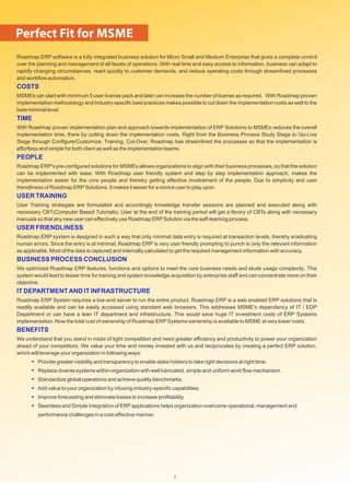 Roadmap ERP software is a fully integrated business solution for Micro Small and Medium Enterprise that gives a complete control
over the planning and management of all facets of operations. With real time and easy access to information, business can adapt to
rapidly changing circumstances, react quickly to customer demands, and reduce operating costs through streamlined processes
and workﬂow automation.
COSTS
MSMEs can start with minimum 5 user license pack and later can increase the number of license as required. With Roadmap proven
implementation methodology and Industry speciﬁc best practices makes possible to cut down the implementation costs as well to the
bare minimal level.
TIME
With Roadmap proven implementation plan and approach towards implementation of ERP Solutions to MSMEs reduces the overall
implementation time, there by cutting down the implementation costs. Right from the Business Process Study Stage to Go-Live
Stage through Conﬁgure/Customize, Training, Cut-Over, Roadmap has streamlined the processes so that the implementation is
effortless and simple for both client as well as the implementation teams.
PEOPLE
Roadmap ERP's pre-conﬁgured solutions for MSMEs allows organizations to align with their business processes, so that the solution
can be implemented with ease. With Roadmap user friendly system and step by step implementation approach, makes the
implementation easier for the core people and thereby getting effective involvement of the people. Due to simplicity and user
friendliness of Roadmap ERPSolutions, It makes it easier for a novice user to play upon.
USER TRAINING
User Training strategies are formulated and accordingly knowledge transfer sessions are planned and executed along with
necessary CBT(Computer Based Tutorials). User at the end of the training period will get a library of CBTs along with necessary
manuals so that any new user can effectively use Roadmap ERPSolution via the self-learning process.
USER FRIENDLINESS
Roadmap ERP system is designed in such a way that only minimal data entry is required at transaction levels, thereby eradicating
human errors. Since the entry is at minimal, Roadmap ERP is very user friendly prompting to punch in only the relevant information
as applicable. Most of the data is captured and internally calculated to get the required management information with accuracy.
BUSINESS PROCESS CONCLUSION
We optimized Roadmap ERP features, functions and options to meet the core business needs and elude usage complexity. This
system would lead to lesser time for training and system knowledge acquisition by enterprise staff and can concentrate more on their
objective.
IT DEPARTMENTAND IT INFRASTRUCTURE
Roadmap ERP System requires a low-end server to run the entire product. Roadmap ERP is a web enabled ERP solutions that is
readily available and can be easily accessed using standard web browsers. This addresses MSME's dependency of IT / EDP
Department or can have a lean IT department and infrastructure. This would save huge IT investment costs of ERP Systems
implementation. Now the total cost of ownership of Roadmap ERPSystems ownership is available to MSME at very lower costs.
BENEFITS
We understand that you stand in midst of tight competition and need greater efﬁciency and productivity to power your organization
ahead of your competitors. We value your time and money invested with us and reciprocates by creating a perfect ERP solution,
which will leverage your organization in following ways:
Provide greater visibility and transparency to enable stake holders to take right decisions at right time.
Replace diverse systems within organization with well lubricated, simple and uniform work ﬂow mechanism.
Standardize global operations and achieve quality benchmarks.
Add value to your organization by infusing industry-speciﬁc capabilities.
Improve forecasting and eliminate losses to increase proﬁtability
Seamless and Simple Integration of ERPapplications helps organization overcome operational, management and
performance challenges in a cost-effective manner.
Perfect Fit for MSME
2
 