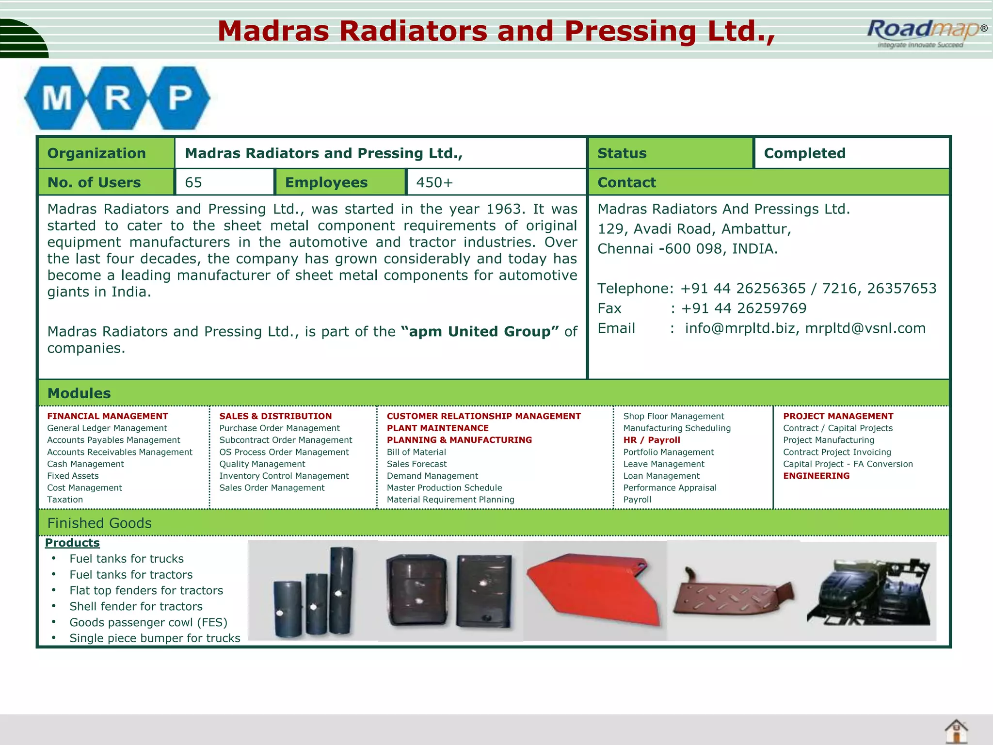 Madras Radiators and Pressing Ltd.,

Organization

Madras Radiators and Pressing Ltd.,

Status

No. of Users

65

®

Contact

Employees

450+

Madras Radiators and Pressing Ltd., was started in the year 1963. It was
started to cater to the sheet metal component requirements of original
equipment manufacturers in the automotive and tractor industries. Over
the last four decades, the company has grown considerably and today has
become a leading manufacturer of sheet metal components for automotive
giants in India.

Madras Radiators and Pressing Ltd., is part of the “apm United Group” of
companies.

Completed

Madras Radiators And Pressings Ltd.
129, Avadi Road, Ambattur,
Chennai -600 098, INDIA.
Telephone: +91 44 26256365 / 7216, 26357653
Fax
: +91 44 26259769
Email
: info@mrpltd.biz, mrpltd@vsnl.com

Modules
FINANCIAL MANAGEMENT
General Ledger Management
Accounts Payables Management
Accounts Receivables Management
Cash Management
Fixed Assets
Cost Management
Taxation

SALES & DISTRIBUTION
Purchase Order Management
Subcontract Order Management
OS Process Order Management
Quality Management
Inventory Control Management
Sales Order Management

Finished Goods
Products
• Fuel tanks for trucks
• Fuel tanks for tractors
• Flat top fenders for tractors
• Shell fender for tractors
• Goods passenger cowl (FES)
• Single piece bumper for trucks

CUSTOMER RELATIONSHIP MANAGEMENT
PLANT MAINTENANCE
PLANNING & MANUFACTURING
Bill of Material
Sales Forecast
Demand Management
Master Production Schedule
Material Requirement Planning

Shop Floor Management
Manufacturing Scheduling
HR / Payroll
Portfolio Management
Leave Management
Loan Management
Performance Appraisal
Payroll

PROJECT MANAGEMENT
Contract / Capital Projects
Project Manufacturing
Contract Project Invoicing
Capital Project - FA Conversion
ENGINEERING

 