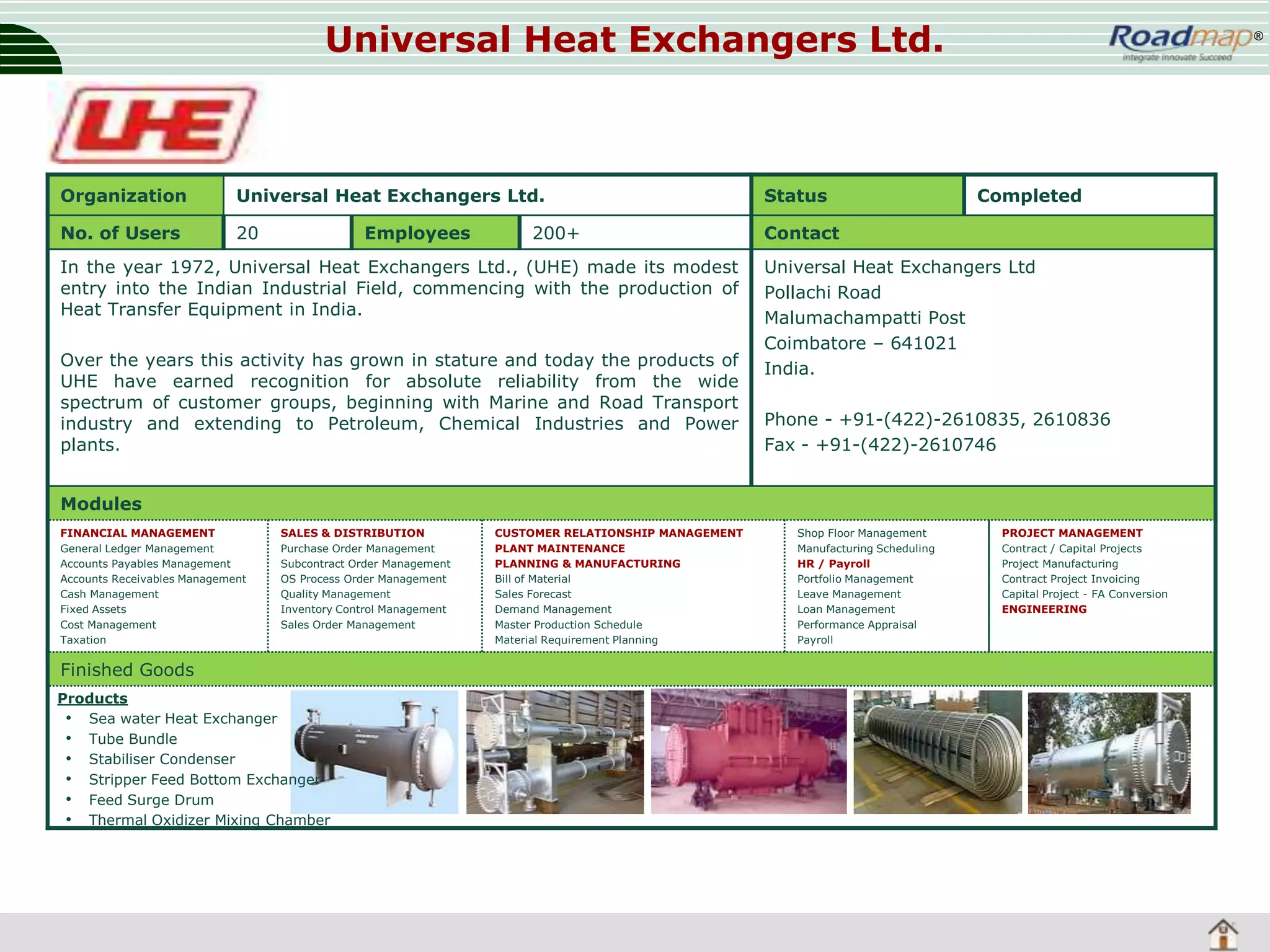 Universal Heat Exchangers Ltd.

Organization

Universal Heat Exchangers Ltd.

Status

No. of Users

20

®

Contact

Employees

200+

In the year 1972, Universal Heat Exchangers Ltd., (UHE) made its modest
entry into the Indian Industrial Field, commencing with the production of
Heat Transfer Equipment in India.
Over the years this activity has grown in stature and today the products of
UHE have earned recognition for absolute reliability from the wide
spectrum of customer groups, beginning with Marine and Road Transport
industry and extending to Petroleum, Chemical Industries and Power
plants.

Completed

Universal Heat Exchangers Ltd
Pollachi Road
Malumachampatti Post
Coimbatore – 641021
India.

Phone - +91-(422)-2610835, 2610836
Fax - +91-(422)-2610746

Modules
FINANCIAL MANAGEMENT
General Ledger Management
Accounts Payables Management
Accounts Receivables Management
Cash Management
Fixed Assets
Cost Management
Taxation

SALES & DISTRIBUTION
Purchase Order Management
Subcontract Order Management
OS Process Order Management
Quality Management
Inventory Control Management
Sales Order Management

Finished Goods
Products
• Sea water Heat Exchanger
• Tube Bundle
• Stabiliser Condenser
• Stripper Feed Bottom Exchanger
• Feed Surge Drum
• Thermal Oxidizer Mixing Chamber

CUSTOMER RELATIONSHIP MANAGEMENT
PLANT MAINTENANCE
PLANNING & MANUFACTURING
Bill of Material
Sales Forecast
Demand Management
Master Production Schedule
Material Requirement Planning

Shop Floor Management
Manufacturing Scheduling
HR / Payroll
Portfolio Management
Leave Management
Loan Management
Performance Appraisal
Payroll

PROJECT MANAGEMENT
Contract / Capital Projects
Project Manufacturing
Contract Project Invoicing
Capital Project - FA Conversion
ENGINEERING

 