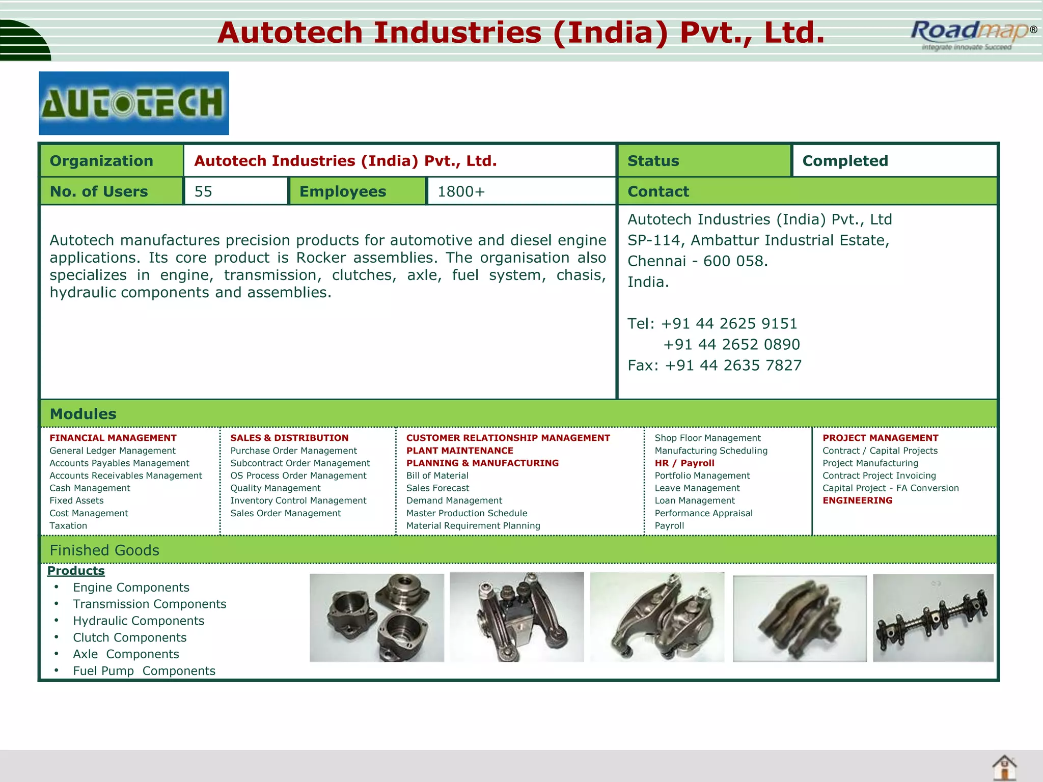 Autotech Industries (India) Pvt., Ltd.

Organization

Autotech Industries (India) Pvt., Ltd.

Status

No. of Users

55

Contact

Employees

1800+

Autotech manufactures precision products for automotive and diesel engine
applications. Its core product is Rocker assemblies. The organisation also
specializes in engine, transmission, clutches, axle, fuel system, chasis,
hydraulic components and assemblies.

Completed

Autotech Industries (India) Pvt., Ltd
SP-114, Ambattur Industrial Estate,
Chennai - 600 058.
India.
Tel: +91 44 2625 9151
+91 44 2652 0890
Fax: +91 44 2635 7827

Modules
FINANCIAL MANAGEMENT
General Ledger Management
Accounts Payables Management
Accounts Receivables Management
Cash Management
Fixed Assets
Cost Management
Taxation

Finished Goods
Products
• Engine Components
• Transmission Components
• Hydraulic Components
• Clutch Components
• Axle Components
• Fuel Pump Components

SALES & DISTRIBUTION
Purchase Order Management
Subcontract Order Management
OS Process Order Management
Quality Management
Inventory Control Management
Sales Order Management

CUSTOMER RELATIONSHIP MANAGEMENT
PLANT MAINTENANCE
PLANNING & MANUFACTURING
Bill of Material
Sales Forecast
Demand Management
Master Production Schedule
Material Requirement Planning

Shop Floor Management
Manufacturing Scheduling
HR / Payroll
Portfolio Management
Leave Management
Loan Management
Performance Appraisal
Payroll

PROJECT MANAGEMENT
Contract / Capital Projects
Project Manufacturing
Contract Project Invoicing
Capital Project - FA Conversion
ENGINEERING

®

 