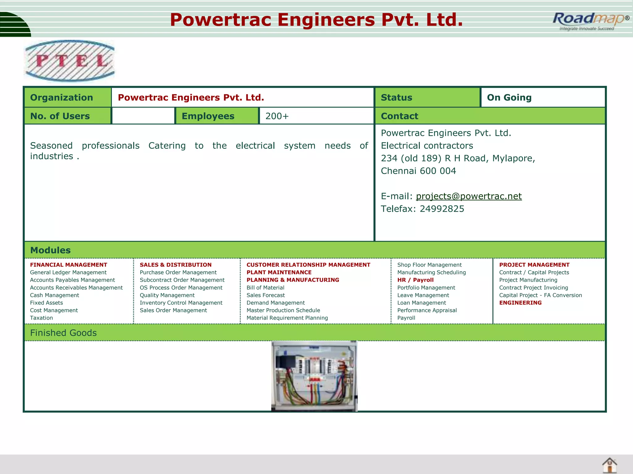 Powertrac Engineers Pvt. Ltd.

Organization

Powertrac Engineers Pvt. Ltd.

No. of Users
Seasoned professionals
industries .

Employees
Catering

to

the

Status
200+

electrical

system

®

On Going

Contact
needs

of

Powertrac Engineers Pvt. Ltd.
Electrical contractors
234 (old 189) R H Road, Mylapore,
Chennai 600 004
E-mail: projects@powertrac.net
Telefax: 24992825

Modules
FINANCIAL MANAGEMENT
General Ledger Management
Accounts Payables Management
Accounts Receivables Management
Cash Management
Fixed Assets
Cost Management
Taxation

Finished Goods

SALES & DISTRIBUTION
Purchase Order Management
Subcontract Order Management
OS Process Order Management
Quality Management
Inventory Control Management
Sales Order Management

CUSTOMER RELATIONSHIP MANAGEMENT
PLANT MAINTENANCE
PLANNING & MANUFACTURING
Bill of Material
Sales Forecast
Demand Management
Master Production Schedule
Material Requirement Planning

Shop Floor Management
Manufacturing Scheduling
HR / Payroll
Portfolio Management
Leave Management
Loan Management
Performance Appraisal
Payroll

PROJECT MANAGEMENT
Contract / Capital Projects
Project Manufacturing
Contract Project Invoicing
Capital Project - FA Conversion
ENGINEERING

 