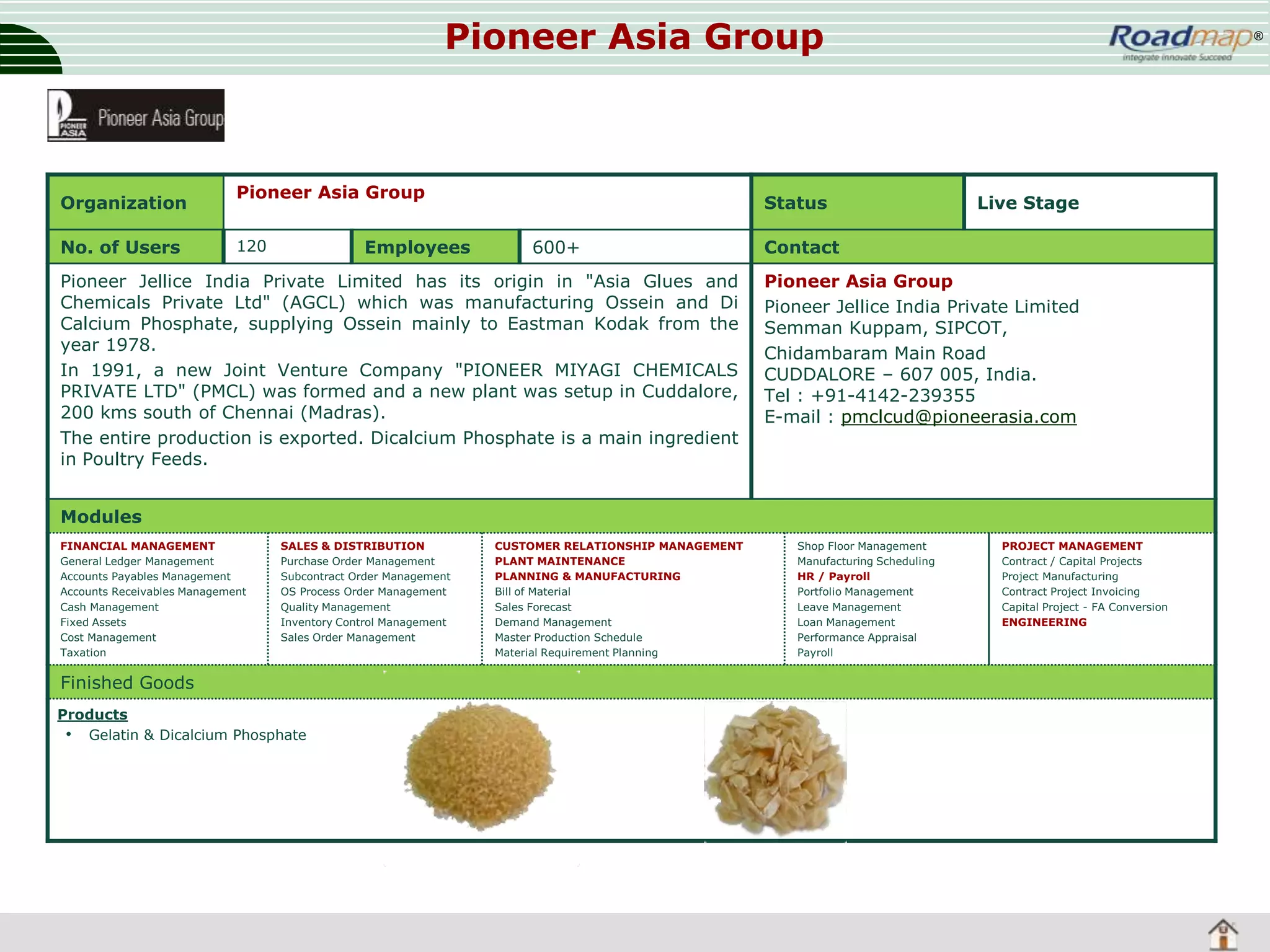 Pioneer Asia Group

Organization
No. of Users

Pioneer Asia Group
120

Employees

Status
600+

Pioneer Jellice India Private Limited has its origin in "Asia Glues and
Chemicals Private Ltd" (AGCL) which was manufacturing Ossein and Di
Calcium Phosphate, supplying Ossein mainly to Eastman Kodak from the
year 1978.
In 1991, a new Joint Venture Company "PIONEER MIYAGI CHEMICALS
PRIVATE LTD" (PMCL) was formed and a new plant was setup in Cuddalore,
200 kms south of Chennai (Madras).
The entire production is exported. Dicalcium Phosphate is a main ingredient
in Poultry Feeds.

®

Live Stage

Contact
Pioneer Asia Group
Pioneer Jellice India Private Limited
Semman Kuppam, SIPCOT,
Chidambaram Main Road
CUDDALORE – 607 005, India.
Tel : +91-4142-239355
E-mail : pmclcud@pioneerasia.com

Modules
FINANCIAL MANAGEMENT
General Ledger Management
Accounts Payables Management
Accounts Receivables Management
Cash Management
Fixed Assets
Cost Management
Taxation

SALES & DISTRIBUTION
Purchase Order Management
Subcontract Order Management
OS Process Order Management
Quality Management
Inventory Control Management
Sales Order Management

Finished Goods
Products
• Gelatin & Dicalcium Phosphate

CUSTOMER RELATIONSHIP MANAGEMENT
PLANT MAINTENANCE
PLANNING & MANUFACTURING
Bill of Material
Sales Forecast
Demand Management
Master Production Schedule
Material Requirement Planning

Shop Floor Management
Manufacturing Scheduling
HR / Payroll
Portfolio Management
Leave Management
Loan Management
Performance Appraisal
Payroll

PROJECT MANAGEMENT
Contract / Capital Projects
Project Manufacturing
Contract Project Invoicing
Capital Project - FA Conversion
ENGINEERING

 