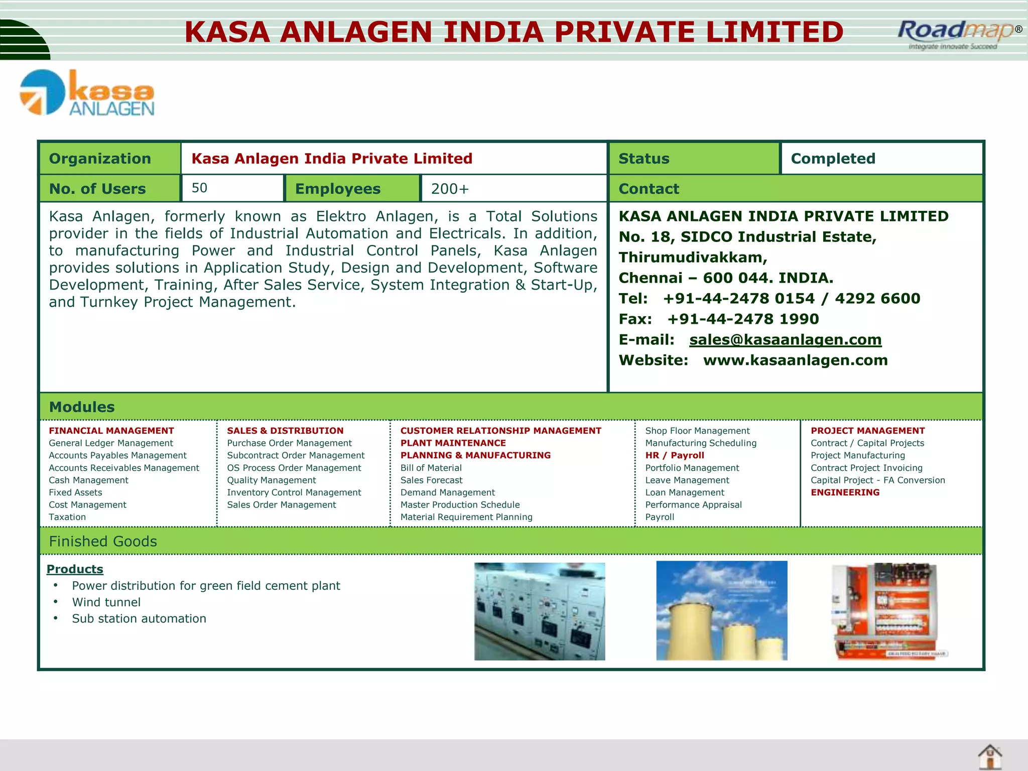 KASA ANLAGEN INDIA PRIVATE LIMITED

Organization

Kasa Anlagen India Private Limited

Status

No. of Users

50

Contact

Employees

200+

Kasa Anlagen, formerly known as Elektro Anlagen, is a Total Solutions
provider in the fields of Industrial Automation and Electricals. In addition,
to manufacturing Power and Industrial Control Panels, Kasa Anlagen
provides solutions in Application Study, Design and Development, Software
Development, Training, After Sales Service, System Integration & Start-Up,
and Turnkey Project Management.

Completed

KASA ANLAGEN INDIA PRIVATE LIMITED
No. 18, SIDCO Industrial Estate,
Thirumudivakkam,
Chennai – 600 044. INDIA.
Tel: +91-44-2478 0154 / 4292 6600
Fax: +91-44-2478 1990
E-mail: sales@kasaanlagen.com
Website: www.kasaanlagen.com

Modules
FINANCIAL MANAGEMENT
General Ledger Management
Accounts Payables Management
Accounts Receivables Management
Cash Management
Fixed Assets
Cost Management
Taxation

SALES & DISTRIBUTION
Purchase Order Management
Subcontract Order Management
OS Process Order Management
Quality Management
Inventory Control Management
Sales Order Management

Finished Goods
Products
• Power distribution for green field cement plant
• Wind tunnel
• Sub station automation

CUSTOMER RELATIONSHIP MANAGEMENT
PLANT MAINTENANCE
PLANNING & MANUFACTURING
Bill of Material
Sales Forecast
Demand Management
Master Production Schedule
Material Requirement Planning

Shop Floor Management
Manufacturing Scheduling
HR / Payroll
Portfolio Management
Leave Management
Loan Management
Performance Appraisal
Payroll

PROJECT MANAGEMENT
Contract / Capital Projects
Project Manufacturing
Contract Project Invoicing
Capital Project - FA Conversion
ENGINEERING

®

 