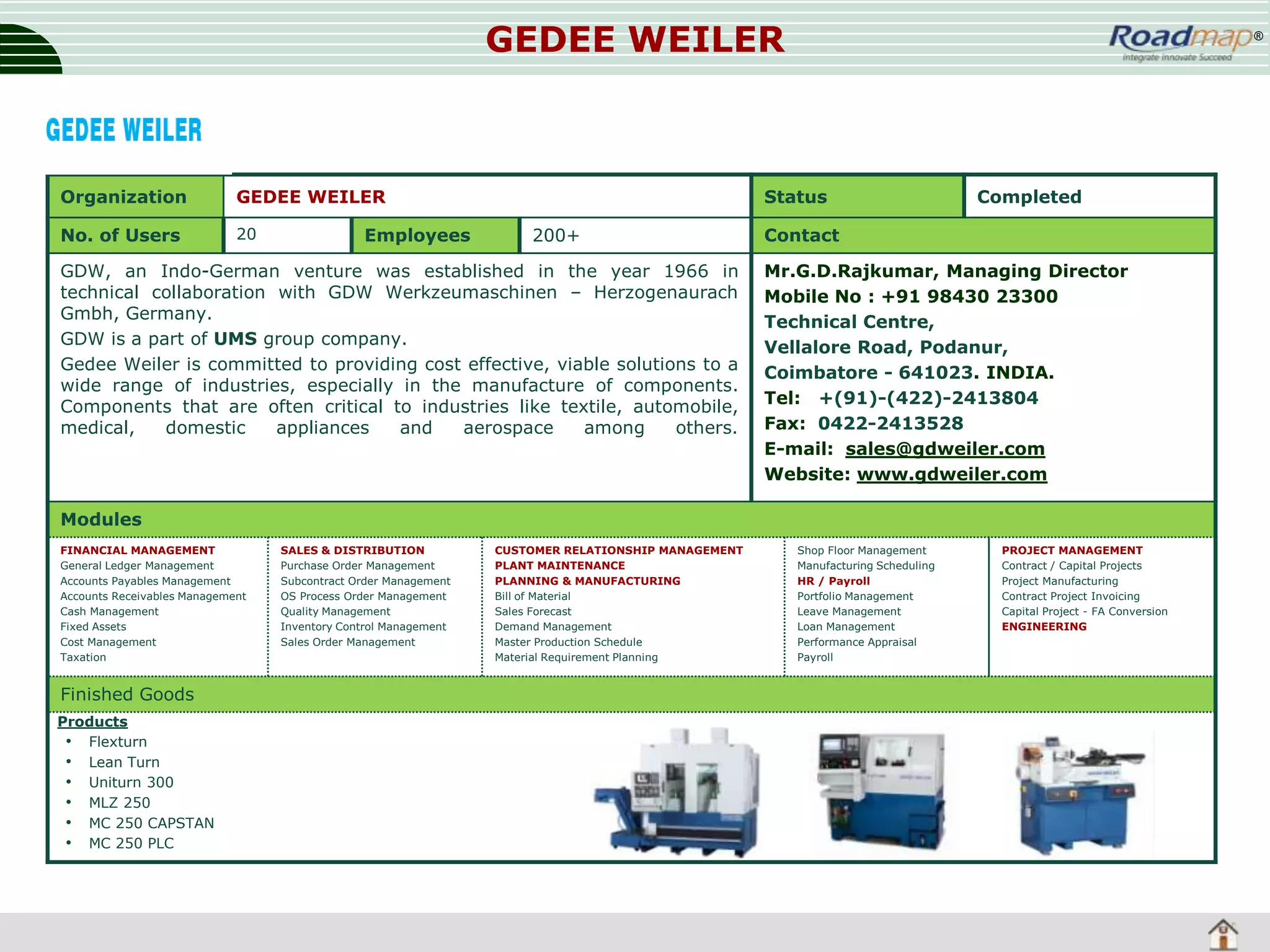 GEDEE WEILER

Organization

GEDEE WEILER

No. of Users

20

Employees

®

Status
200+

GDW, an Indo-German venture was established in the year 1966 in
technical collaboration with GDW Werkzeumaschinen – Herzogenaurach
Gmbh, Germany.
GDW is a part of UMS group company.
Gedee Weiler is committed to providing cost effective, viable solutions to a
wide range of industries, especially in the manufacture of components.
Components that are often critical to industries like textile, automobile,
medical,
domestic
appliances
and
aerospace
among
others.

Completed

Contact
Mr.G.D.Rajkumar, Managing Director
Mobile No : +91 98430 23300
Technical Centre,
Vellalore Road, Podanur,
Coimbatore - 641023. INDIA.
Tel: +(91)-(422)-2413804
Fax: 0422-2413528
E-mail: sales@gdweiler.com
Website: www.gdweiler.com

Modules
FINANCIAL MANAGEMENT
General Ledger Management
Accounts Payables Management
Accounts Receivables Management
Cash Management
Fixed Assets
Cost Management
Taxation

Finished Goods
Products
• Flexturn
• Lean Turn
• Uniturn 300
• MLZ 250
• MC 250 CAPSTAN
• MC 250 PLC

SALES & DISTRIBUTION
Purchase Order Management
Subcontract Order Management
OS Process Order Management
Quality Management
Inventory Control Management
Sales Order Management

CUSTOMER RELATIONSHIP MANAGEMENT
PLANT MAINTENANCE
PLANNING & MANUFACTURING
Bill of Material
Sales Forecast
Demand Management
Master Production Schedule
Material Requirement Planning

Shop Floor Management
Manufacturing Scheduling
HR / Payroll
Portfolio Management
Leave Management
Loan Management
Performance Appraisal
Payroll

PROJECT MANAGEMENT
Contract / Capital Projects
Project Manufacturing
Contract Project Invoicing
Capital Project - FA Conversion
ENGINEERING

 