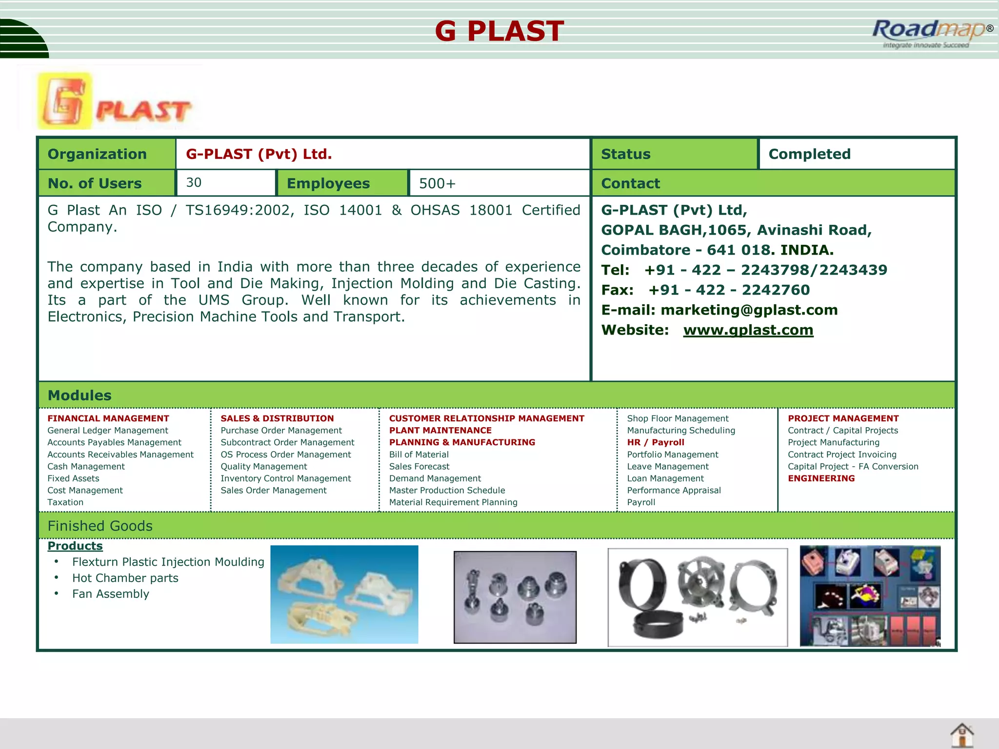 G PLAST

Organization

G-PLAST (Pvt) Ltd.

No. of Users

30

Employees

®

Status
500+

G Plast An ISO / TS16949:2002, ISO 14001 & OHSAS 18001 Certified
Company.
The company based in India with more than three decades of experience
and expertise in Tool and Die Making, Injection Molding and Die Casting.
Its a part of the UMS Group. Well known for its achievements in
Electronics, Precision Machine Tools and Transport.

Completed

Contact
G-PLAST (Pvt) Ltd,
GOPAL BAGH,1065, Avinashi Road,
Coimbatore - 641 018. INDIA.
Tel: +91 - 422 – 2243798/2243439
Fax: +91 - 422 - 2242760
E-mail: marketing@gplast.com
Website: www.gplast.com

Modules
FINANCIAL MANAGEMENT
General Ledger Management
Accounts Payables Management
Accounts Receivables Management
Cash Management
Fixed Assets
Cost Management
Taxation

SALES & DISTRIBUTION
Purchase Order Management
Subcontract Order Management
OS Process Order Management
Quality Management
Inventory Control Management
Sales Order Management

Finished Goods
Products
• Flexturn Plastic Injection Moulding
• Hot Chamber parts
• Fan Assembly

CUSTOMER RELATIONSHIP MANAGEMENT
PLANT MAINTENANCE
PLANNING & MANUFACTURING
Bill of Material
Sales Forecast
Demand Management
Master Production Schedule
Material Requirement Planning

Shop Floor Management
Manufacturing Scheduling
HR / Payroll
Portfolio Management
Leave Management
Loan Management
Performance Appraisal
Payroll

PROJECT MANAGEMENT
Contract / Capital Projects
Project Manufacturing
Contract Project Invoicing
Capital Project - FA Conversion
ENGINEERING

 