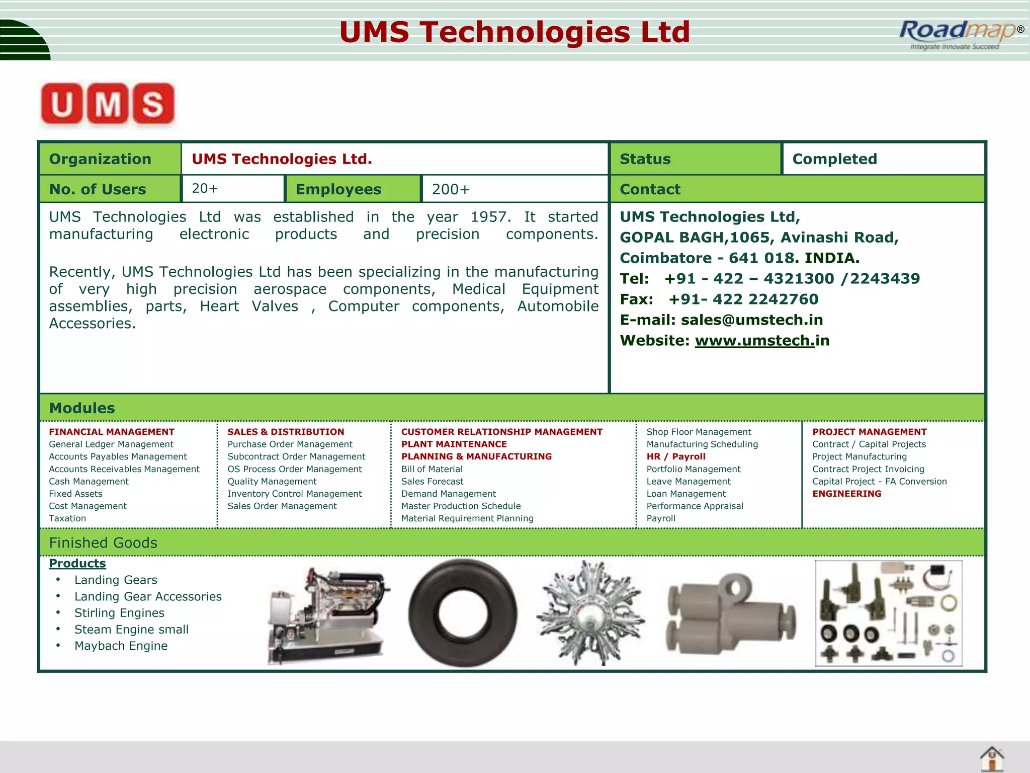 UMS Technologies Ltd

Organization

UMS Technologies Ltd.

No. of Users

20+

Employees

Status
200+

UMS Technologies Ltd was established in the year 1957. It started
manufacturing
electronic
products
and
precision
components.
Recently, UMS Technologies Ltd has been specializing in the manufacturing
of very high precision aerospace components, Medical Equipment
assemblies, parts, Heart Valves , Computer components, Automobile
Accessories.

®

Completed

Contact
UMS Technologies Ltd,
GOPAL BAGH,1065, Avinashi Road,
Coimbatore - 641 018. INDIA.
Tel: +91 - 422 – 4321300 /2243439
Fax: +91- 422 2242760
E-mail: sales@umstech.in
Website: www.umstech.in

Modules
FINANCIAL MANAGEMENT
General Ledger Management
Accounts Payables Management
Accounts Receivables Management
Cash Management
Fixed Assets
Cost Management
Taxation

Finished Goods
Products
• Landing Gears
• Landing Gear Accessories
• Stirling Engines
• Steam Engine small
• Maybach Engine

SALES & DISTRIBUTION
Purchase Order Management
Subcontract Order Management
OS Process Order Management
Quality Management
Inventory Control Management
Sales Order Management

CUSTOMER RELATIONSHIP MANAGEMENT
PLANT MAINTENANCE
PLANNING & MANUFACTURING
Bill of Material
Sales Forecast
Demand Management
Master Production Schedule
Material Requirement Planning

Shop Floor Management
Manufacturing Scheduling
HR / Payroll
Portfolio Management
Leave Management
Loan Management
Performance Appraisal
Payroll

PROJECT MANAGEMENT
Contract / Capital Projects
Project Manufacturing
Contract Project Invoicing
Capital Project - FA Conversion
ENGINEERING

 