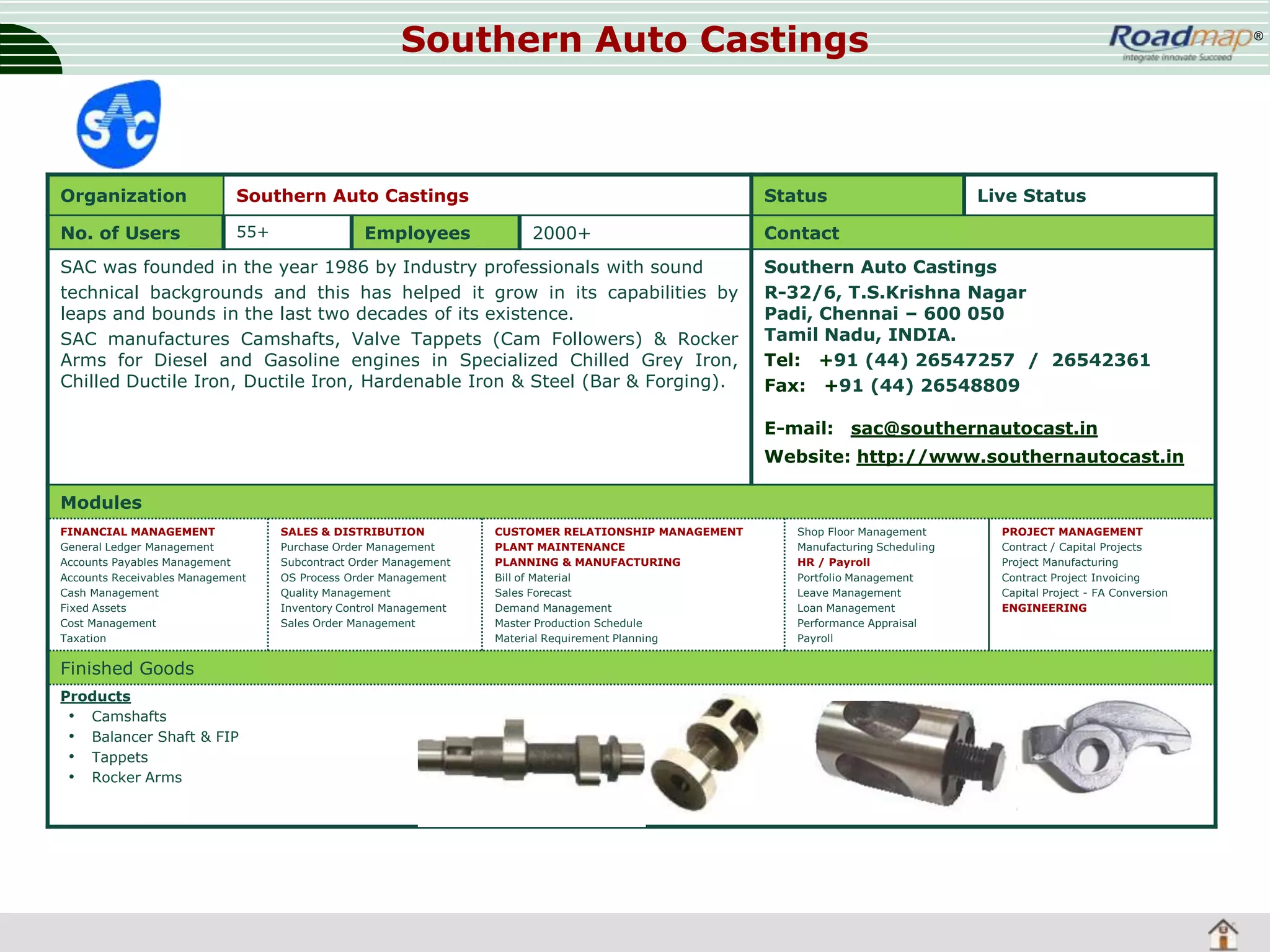 Southern Auto Castings

Organization

Southern Auto Castings

No. of Users

55+

Employees

Status
2000+

SAC was founded in the year 1986 by Industry professionals with sound
technical backgrounds and this has helped it grow in its capabilities by
leaps and bounds in the last two decades of its existence.
SAC manufactures Camshafts, Valve Tappets (Cam Followers) & Rocker
Arms for Diesel and Gasoline engines in Specialized Chilled Grey Iron,
Chilled Ductile Iron, Ductile Iron, Hardenable Iron & Steel (Bar & Forging).

®

Live Status

Contact
Southern Auto Castings
R-32/6, T.S.Krishna Nagar
Padi, Chennai – 600 050
Tamil Nadu, INDIA.
Tel: +91 (44) 26547257 / 26542361
Fax: +91 (44) 26548809
E-mail: sac@southernautocast.in
Website: http://www.southernautocast.in

Modules
FINANCIAL MANAGEMENT
General Ledger Management
Accounts Payables Management
Accounts Receivables Management
Cash Management
Fixed Assets
Cost Management
Taxation

Finished Goods
Products
• Camshafts
• Balancer Shaft & FIP
• Tappets
• Rocker Arms

SALES & DISTRIBUTION
Purchase Order Management
Subcontract Order Management
OS Process Order Management
Quality Management
Inventory Control Management
Sales Order Management

CUSTOMER RELATIONSHIP MANAGEMENT
PLANT MAINTENANCE
PLANNING & MANUFACTURING
Bill of Material
Sales Forecast
Demand Management
Master Production Schedule
Material Requirement Planning

Shop Floor Management
Manufacturing Scheduling
HR / Payroll
Portfolio Management
Leave Management
Loan Management
Performance Appraisal
Payroll

PROJECT MANAGEMENT
Contract / Capital Projects
Project Manufacturing
Contract Project Invoicing
Capital Project - FA Conversion
ENGINEERING

 