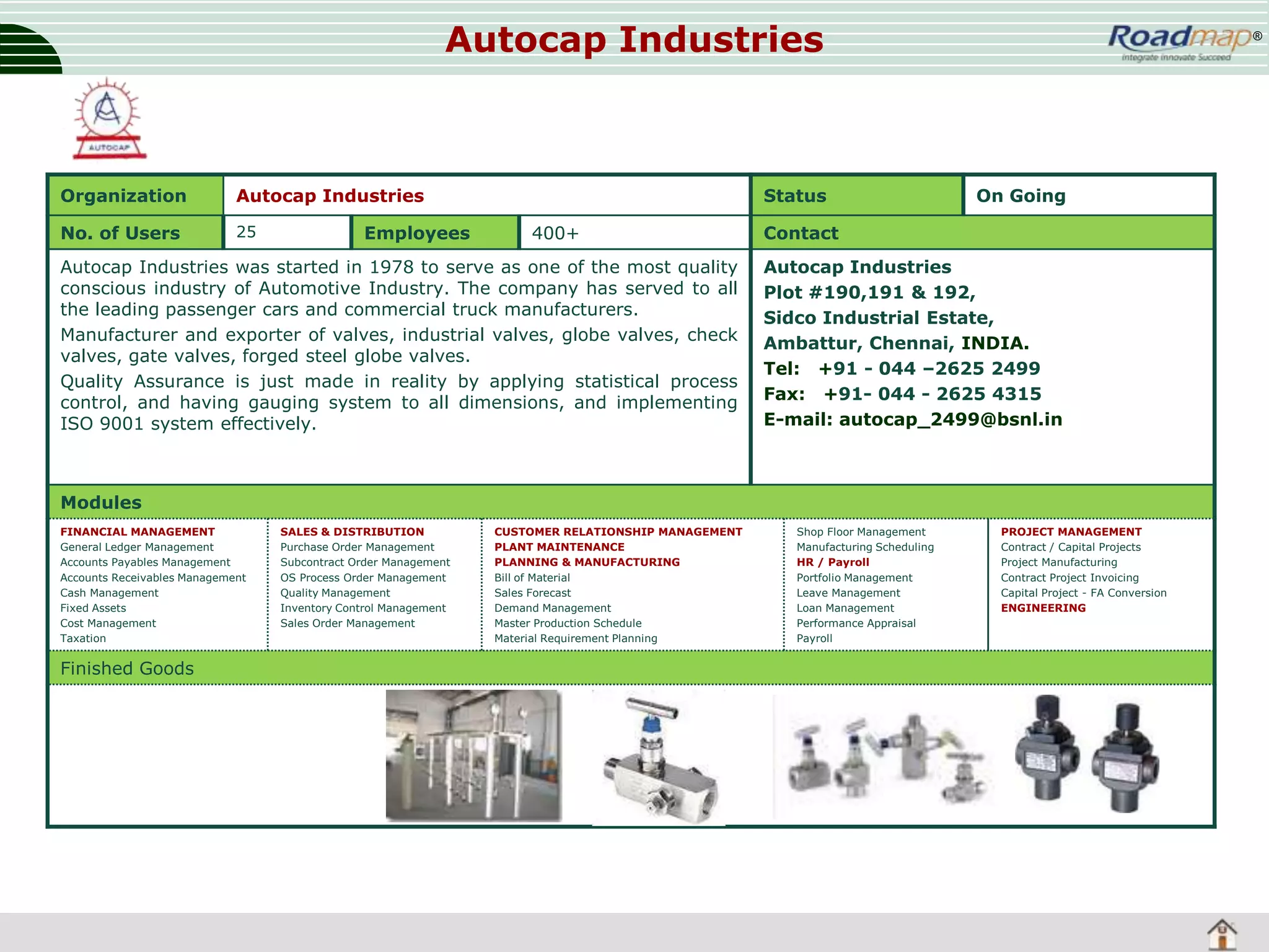Autocap Industries

Organization

Autocap Industries

No. of Users

25

Employees

Status
400+

Autocap Industries was started in 1978 to serve as one of the most quality
conscious industry of Automotive Industry. The company has served to all
the leading passenger cars and commercial truck manufacturers.
Manufacturer and exporter of valves, industrial valves, globe valves, check
valves, gate valves, forged steel globe valves.
Quality Assurance is just made in reality by applying statistical process
control, and having gauging system to all dimensions, and implementing
ISO 9001 system effectively.

®

On Going

Contact
Autocap Industries
Plot #190,191 & 192,
Sidco Industrial Estate,
Ambattur, Chennai, INDIA.
Tel: +91 - 044 –2625 2499
Fax: +91- 044 - 2625 4315
E-mail: autocap_2499@bsnl.in

Modules
FINANCIAL MANAGEMENT
General Ledger Management
Accounts Payables Management
Accounts Receivables Management
Cash Management
Fixed Assets
Cost Management
Taxation

Finished Goods

SALES & DISTRIBUTION
Purchase Order Management
Subcontract Order Management
OS Process Order Management
Quality Management
Inventory Control Management
Sales Order Management

CUSTOMER RELATIONSHIP MANAGEMENT
PLANT MAINTENANCE
PLANNING & MANUFACTURING
Bill of Material
Sales Forecast
Demand Management
Master Production Schedule
Material Requirement Planning

Shop Floor Management
Manufacturing Scheduling
HR / Payroll
Portfolio Management
Leave Management
Loan Management
Performance Appraisal
Payroll

PROJECT MANAGEMENT
Contract / Capital Projects
Project Manufacturing
Contract Project Invoicing
Capital Project - FA Conversion
ENGINEERING

 