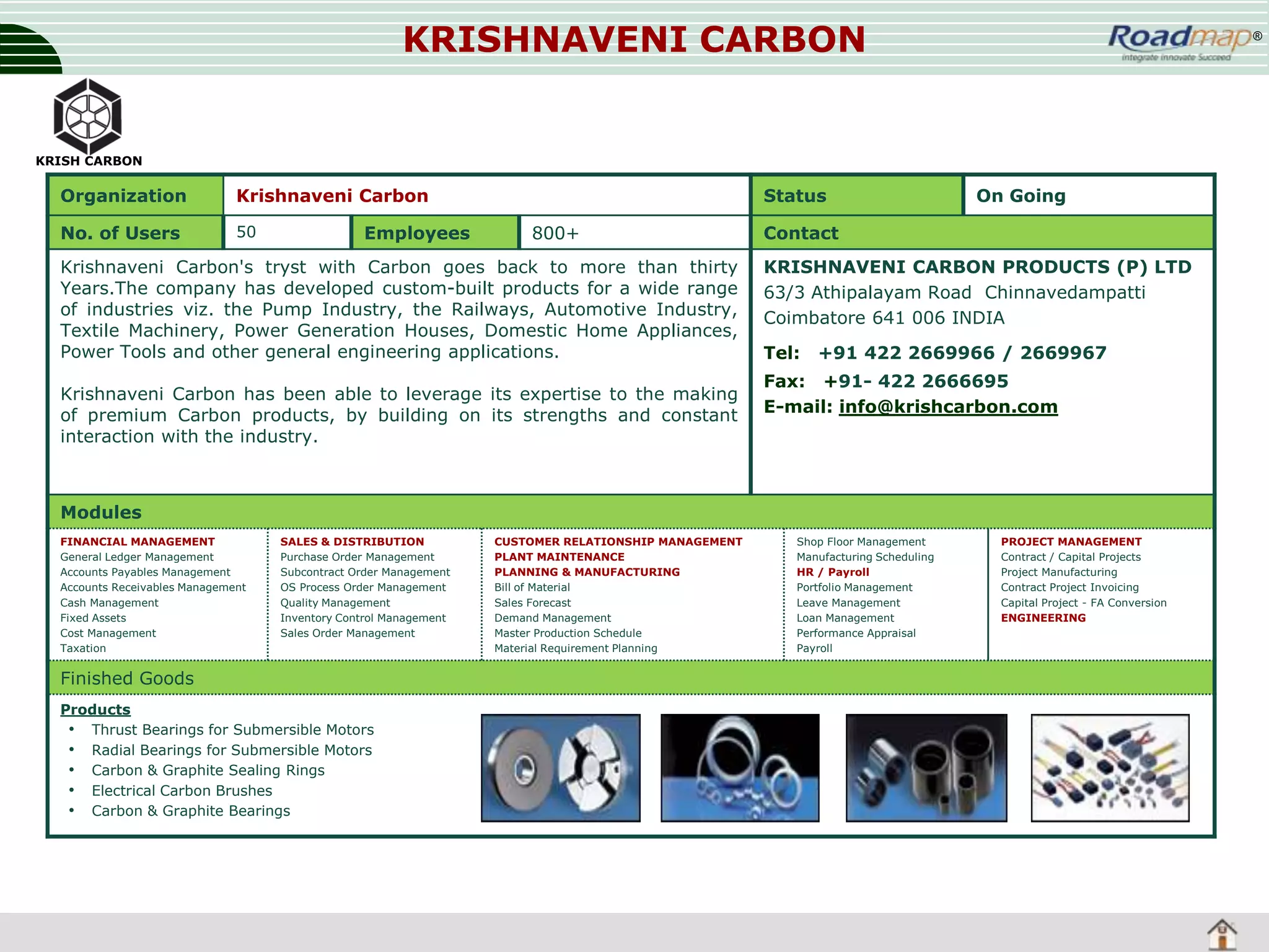 KRISHNAVENI CARBON

®

KRISH CARBON

Organization

Krishnaveni Carbon

No. of Users

50

Employees

Status
800+

Krishnaveni Carbon's tryst with Carbon goes back to more than thirty
Years.The company has developed custom-built products for a wide range
of industries viz. the Pump Industry, the Railways, Automotive Industry,
Textile Machinery, Power Generation Houses, Domestic Home Appliances,
Power Tools and other general engineering applications.
Krishnaveni Carbon has been able to leverage its expertise to the making
of premium Carbon products, by building on its strengths and constant
interaction with the industry.

On Going

Contact
KRISHNAVENI CARBON PRODUCTS (P) LTD
63/3 Athipalayam Road Chinnavedampatti
Coimbatore 641 006 INDIA
Tel:

+91 422 2669966 / 2669967

Fax: +91- 422 2666695
E-mail: info@krishcarbon.com

Modules
FINANCIAL MANAGEMENT
General Ledger Management
Accounts Payables Management
Accounts Receivables Management
Cash Management
Fixed Assets
Cost Management
Taxation

SALES & DISTRIBUTION
Purchase Order Management
Subcontract Order Management
OS Process Order Management
Quality Management
Inventory Control Management
Sales Order Management

Finished Goods
Products
• Thrust Bearings for Submersible Motors
• Radial Bearings for Submersible Motors
• Carbon & Graphite Sealing Rings
• Electrical Carbon Brushes
• Carbon & Graphite Bearings

CUSTOMER RELATIONSHIP MANAGEMENT
PLANT MAINTENANCE
PLANNING & MANUFACTURING
Bill of Material
Sales Forecast
Demand Management
Master Production Schedule
Material Requirement Planning

Shop Floor Management
Manufacturing Scheduling
HR / Payroll
Portfolio Management
Leave Management
Loan Management
Performance Appraisal
Payroll

PROJECT MANAGEMENT
Contract / Capital Projects
Project Manufacturing
Contract Project Invoicing
Capital Project - FA Conversion
ENGINEERING

 