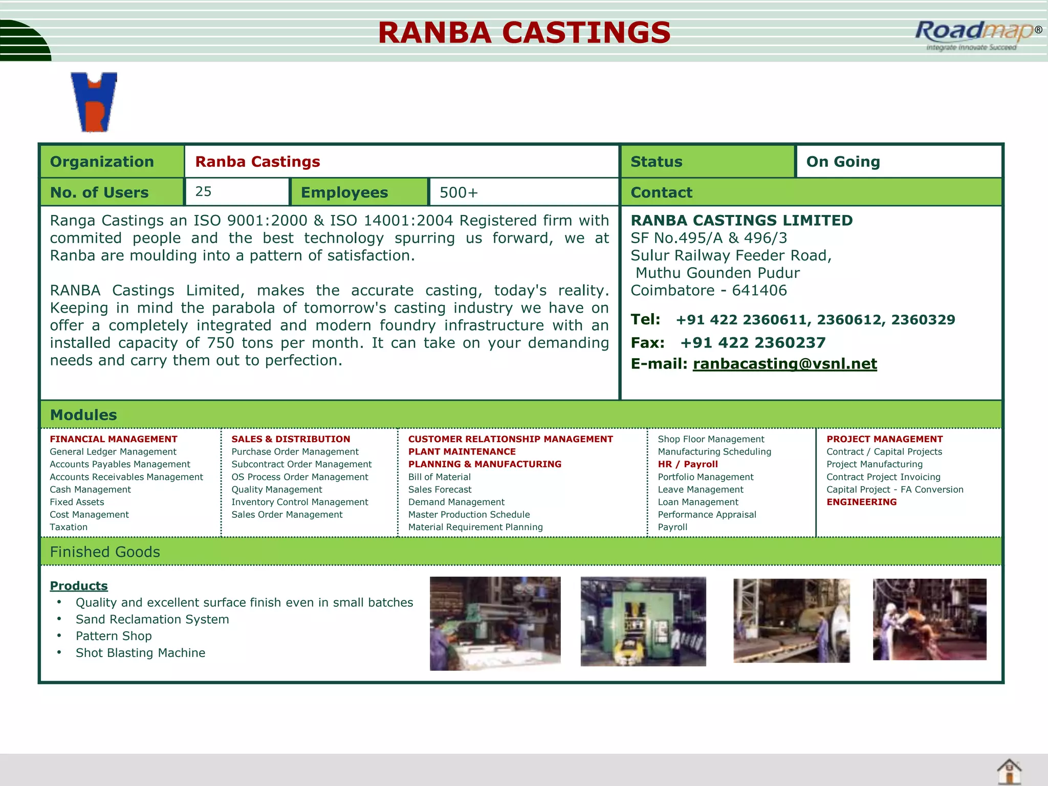 RANBA CASTINGS

Organization

Ranba Castings

No. of Users

25

®

Status

Employees

500+

Ranga Castings an ISO 9001:2000 & ISO 14001:2004 Registered firm with
commited people and the best technology spurring us forward, we at
Ranba are moulding into a pattern of satisfaction.
RANBA Castings Limited, makes the accurate casting, today's reality.
Keeping in mind the parabola of tomorrow's casting industry we have on
offer a completely integrated and modern foundry infrastructure with an
installed capacity of 750 tons per month. It can take on your demanding
needs and carry them out to perfection.

On Going

Contact
RANBA CASTINGS LIMITED
SF No.495/A & 496/3
Sulur Railway Feeder Road,
Muthu Gounden Pudur
Coimbatore - 641406
Tel:

+91 422 2360611, 2360612, 2360329

Fax: +91 422 2360237
E-mail: ranbacasting@vsnl.net

Modules
FINANCIAL MANAGEMENT
General Ledger Management
Accounts Payables Management
Accounts Receivables Management
Cash Management
Fixed Assets
Cost Management
Taxation

SALES & DISTRIBUTION
Purchase Order Management
Subcontract Order Management
OS Process Order Management
Quality Management
Inventory Control Management
Sales Order Management

CUSTOMER RELATIONSHIP MANAGEMENT
PLANT MAINTENANCE
PLANNING & MANUFACTURING
Bill of Material
Sales Forecast
Demand Management
Master Production Schedule
Material Requirement Planning

Finished Goods
Products
• Quality and excellent surface finish even in small batches
• Sand Reclamation System
• Pattern Shop
• Shot Blasting Machine

Shop Floor Management
Manufacturing Scheduling
HR / Payroll
Portfolio Management
Leave Management
Loan Management
Performance Appraisal
Payroll

PROJECT MANAGEMENT
Contract / Capital Projects
Project Manufacturing
Contract Project Invoicing
Capital Project - FA Conversion
ENGINEERING

 