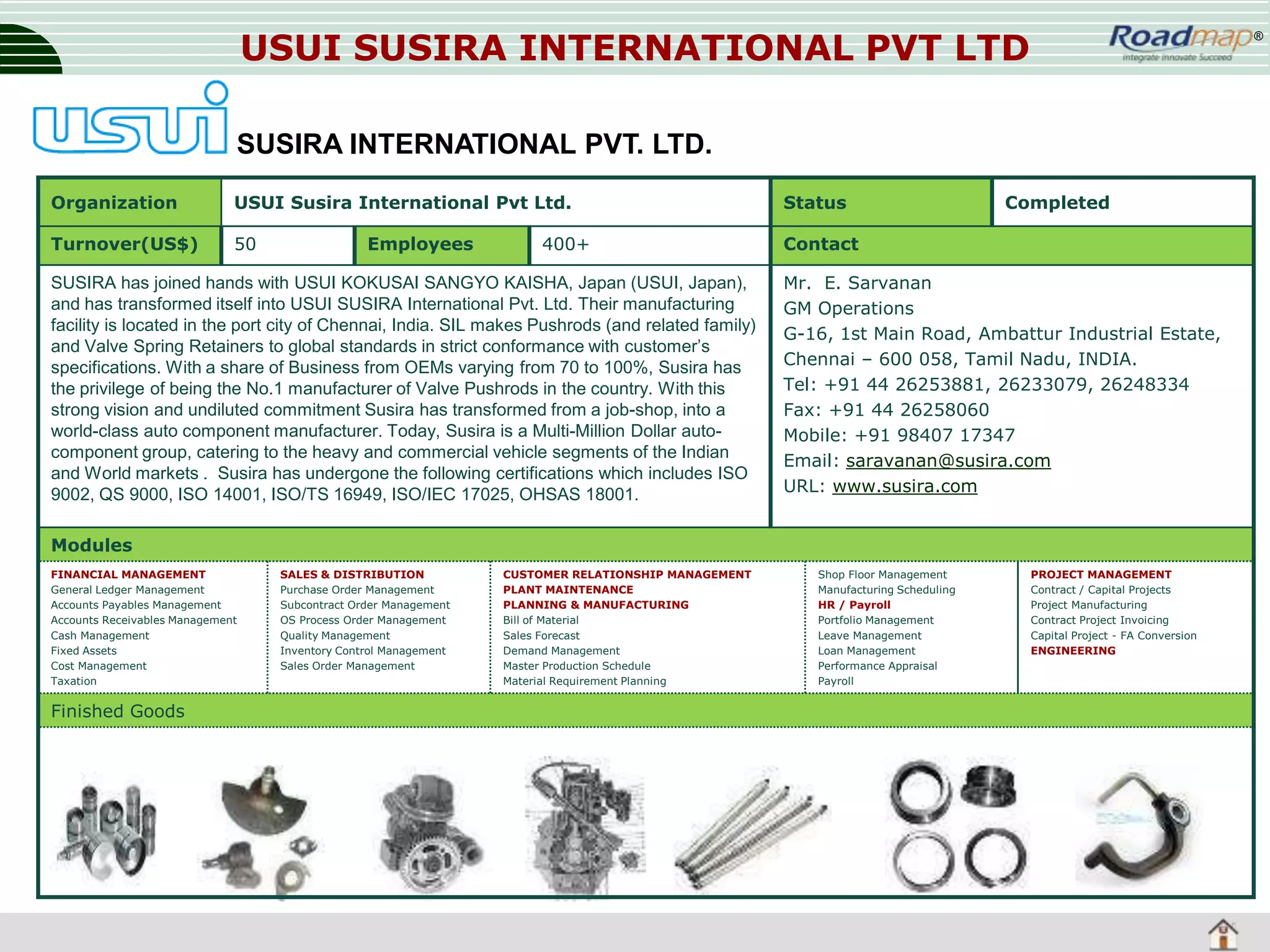 USUI SUSIRA INTERNATIONAL PVT LTD

®

SUSIRA INTERNATIONAL PVT. LTD.
Organization

USUI Susira International Pvt Ltd.

Status

Turnover(US$)

50

Contact

Employees

400+

SUSIRA has joined hands with USUI KOKUSAI SANGYO KAISHA, Japan (USUI, Japan),
and has transformed itself into USUI SUSIRA International Pvt. Ltd. Their manufacturing
facility is located in the port city of Chennai, India. SIL makes Pushrods (and related family)
and Valve Spring Retainers to global standards in strict conformance with customer’s
specifications. With a share of Business from OEMs varying from 70 to 100%, Susira has
the privilege of being the No.1 manufacturer of Valve Pushrods in the country. With this
strong vision and undiluted commitment Susira has transformed from a job-shop, into a
world-class auto component manufacturer. Today, Susira is a Multi-Million Dollar autocomponent group, catering to the heavy and commercial vehicle segments of the Indian
and World markets . Susira has undergone the following certifications which includes ISO
9002, QS 9000, ISO 14001, ISO/TS 16949, ISO/IEC 17025, OHSAS 18001.

Completed

Mr. E. Sarvanan
GM Operations
G-16, 1st Main Road, Ambattur Industrial Estate,
Chennai – 600 058, Tamil Nadu, INDIA.
Tel: +91 44 26253881, 26233079, 26248334
Fax: +91 44 26258060
Mobile: +91 98407 17347
Email: saravanan@susira.com
URL: www.susira.com

Modules
FINANCIAL MANAGEMENT
General Ledger Management
Accounts Payables Management
Accounts Receivables Management
Cash Management
Fixed Assets
Cost Management
Taxation

Finished Goods

SALES & DISTRIBUTION
Purchase Order Management
Subcontract Order Management
OS Process Order Management
Quality Management
Inventory Control Management
Sales Order Management

CUSTOMER RELATIONSHIP MANAGEMENT
PLANT MAINTENANCE
PLANNING & MANUFACTURING
Bill of Material
Sales Forecast
Demand Management
Master Production Schedule
Material Requirement Planning

Shop Floor Management
Manufacturing Scheduling
HR / Payroll
Portfolio Management
Leave Management
Loan Management
Performance Appraisal
Payroll

PROJECT MANAGEMENT
Contract / Capital Projects
Project Manufacturing
Contract Project Invoicing
Capital Project - FA Conversion
ENGINEERING

 