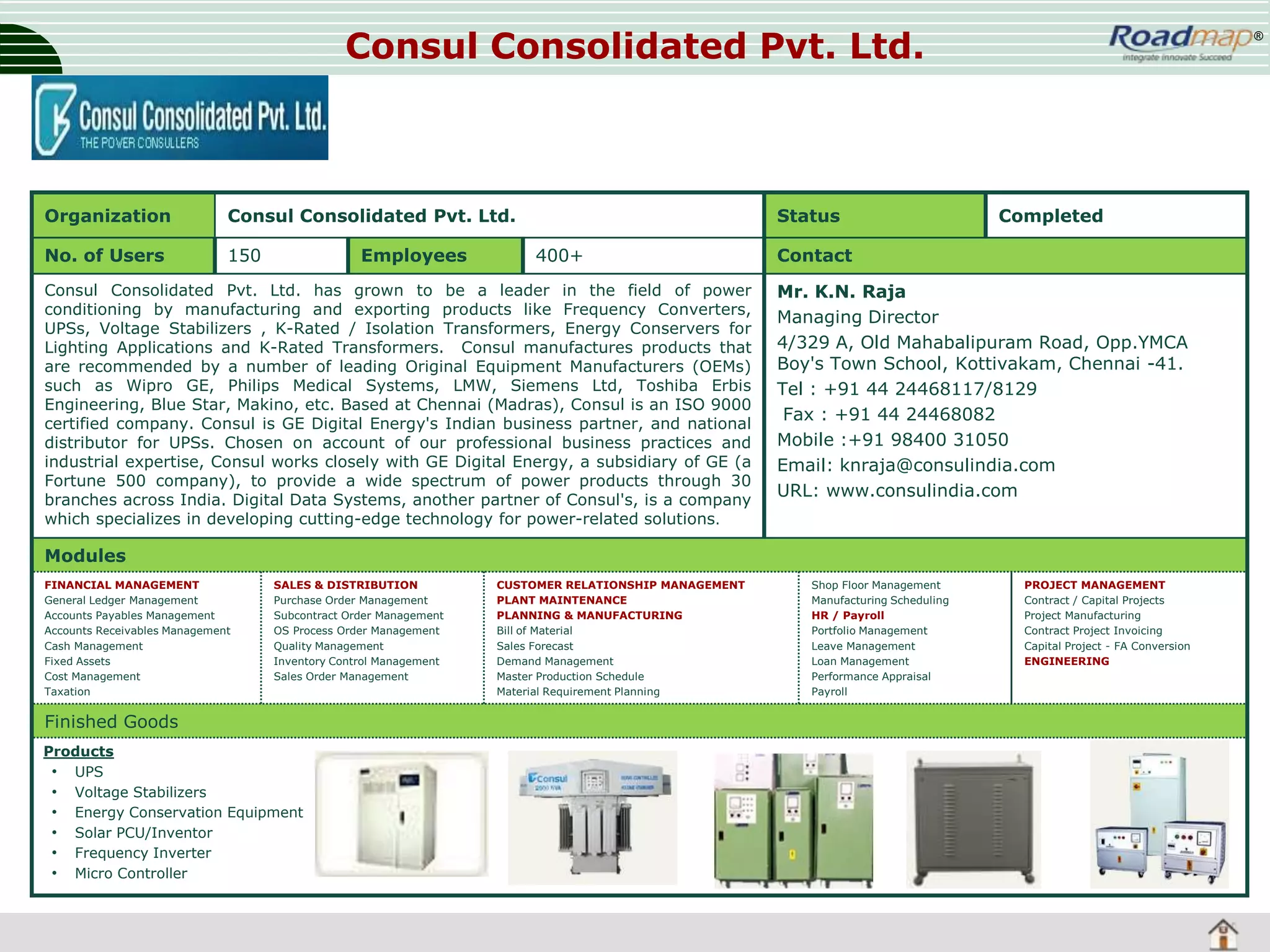 Consul Consolidated Pvt. Ltd.

Organization

Consul Consolidated Pvt. Ltd.

No. of Users

150

Employees

Status
400+

Consul Consolidated Pvt. Ltd. has grown to be a leader in the field of power
conditioning by manufacturing and exporting products like Frequency Converters,
UPSs, Voltage Stabilizers , K-Rated / Isolation Transformers, Energy Conservers for
Lighting Applications and K-Rated Transformers. Consul manufactures products that
are recommended by a number of leading Original Equipment Manufacturers (OEMs)
such as Wipro GE, Philips Medical Systems, LMW, Siemens Ltd, Toshiba Erbis
Engineering, Blue Star, Makino, etc. Based at Chennai (Madras), Consul is an ISO 9000
certified company. Consul is GE Digital Energy's Indian business partner, and national
distributor for UPSs. Chosen on account of our professional business practices and
industrial expertise, Consul works closely with GE Digital Energy, a subsidiary of GE (a
Fortune 500 company), to provide a wide spectrum of power products through 30
branches across India. Digital Data Systems, another partner of Consul's, is a company
which specializes in developing cutting-edge technology for power-related solutions.

®

Completed

Contact
Mr. K.N. Raja
Managing Director
4/329 A, Old Mahabalipuram Road, Opp.YMCA
Boy's Town School, Kottivakam, Chennai -41.
Tel : +91 44 24468117/8129
Fax : +91 44 24468082
Mobile :+91 98400 31050
Email: knraja@consulindia.com
URL: www.consulindia.com

Modules
FINANCIAL MANAGEMENT
General Ledger Management
Accounts Payables Management
Accounts Receivables Management
Cash Management
Fixed Assets
Cost Management
Taxation

SALES & DISTRIBUTION
Purchase Order Management
Subcontract Order Management
OS Process Order Management
Quality Management
Inventory Control Management
Sales Order Management

Finished Goods
Products
• UPS
• Voltage Stabilizers
• Energy Conservation Equipment
• Solar PCU/Inventor
• Frequency Inverter
• Micro Controller

CUSTOMER RELATIONSHIP MANAGEMENT
PLANT MAINTENANCE
PLANNING & MANUFACTURING
Bill of Material
Sales Forecast
Demand Management
Master Production Schedule
Material Requirement Planning

Shop Floor Management
Manufacturing Scheduling
HR / Payroll
Portfolio Management
Leave Management
Loan Management
Performance Appraisal
Payroll

PROJECT MANAGEMENT
Contract / Capital Projects
Project Manufacturing
Contract Project Invoicing
Capital Project - FA Conversion
ENGINEERING

 