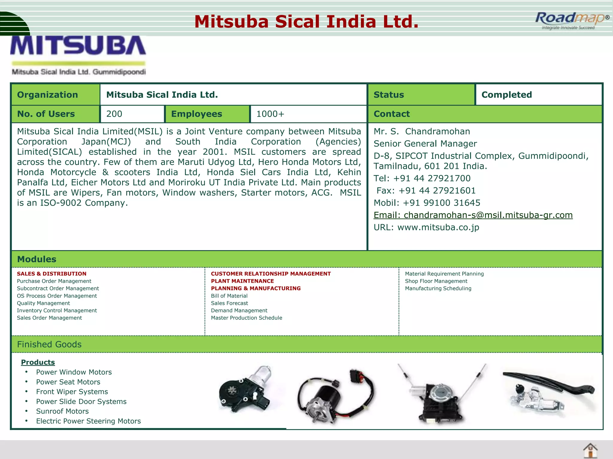 Mitsuba Sical India Ltd.

Organization

Mitsuba Sical India Ltd.

No. of Users

200

Employees

Status
1000+

Mitsuba Sical India Limited(MSIL) is a Joint Venture company between Mitsuba
Corporation
Japan(MCJ)
and
South
India
Corporation
(Agencies)
Limited(SICAL) established in the year 2001. MSIL customers are spread
across the country. Few of them are Maruti Udyog Ltd, Hero Honda Motors Ltd,
Honda Motorcycle & scooters India Ltd, Honda Siel Cars India Ltd, Kehin
Panalfa Ltd, Eicher Motors Ltd and Moriroku UT India Private Ltd. Main products
of MSIL are Wipers, Fan motors, Window washers, Starter motors, ACG. MSIL
is an ISO-9002 Company.

®

Completed

Contact
Mr. S. Chandramohan
Senior General Manager
D-8, SIPCOT Industrial Complex, Gummidipoondi,
Tamilnadu, 601 201 India.
Tel: +91 44 27921700
Fax: +91 44 27921601
Mobil: +91 99100 31645
Email: chandramohan-s@msil.mitsuba-gr.com
URL: www.mitsuba.co.jp

Modules
SALES & DISTRIBUTION
Purchase Order Management
Subcontract Order Management
OS Process Order Management
Quality Management
Inventory Control Management
Sales Order Management

Finished Goods
Products
• Power Window Motors
• Power Seat Motors
• Front Wiper Systems
• Power Slide Door Systems
• Sunroof Motors
• Electric Power Steering Motors

CUSTOMER RELATIONSHIP MANAGEMENT
PLANT MAINTENANCE
PLANNING & MANUFACTURING
Bill of Material
Sales Forecast
Demand Management
Master Production Schedule

Material Requirement Planning
Shop Floor Management
Manufacturing Scheduling

 