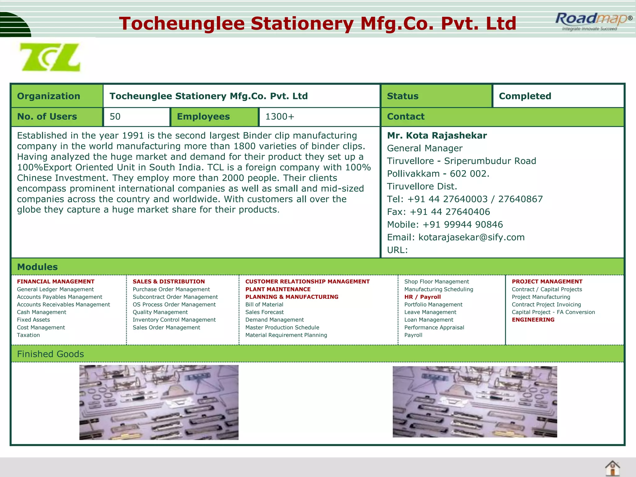 Tocheunglee Stationery Mfg.Co. Pvt. Ltd

Organization

Tocheunglee Stationery Mfg.Co. Pvt. Ltd

Status

No. of Users

50

Contact

Employees

1300+

Established in the year 1991 is the second largest Binder clip manufacturing
company in the world manufacturing more than 1800 varieties of binder clips.
Having analyzed the huge market and demand for their product they set up a
100%Export Oriented Unit in South India. TCL is a foreign company with 100%
Chinese Investment. They employ more than 2000 people. Their clients
encompass prominent international companies as well as small and mid-sized
companies across the country and worldwide. With customers all over the
globe they capture a huge market share for their products.

Completed

Mr. Kota Rajashekar
General Manager
Tiruvellore - Sriperumbudur Road
Pollivakkam - 602 002.
Tiruvellore Dist.
Tel: +91 44 27640003 / 27640867
Fax: +91 44 27640406
Mobile: +91 99944 90846
Email: kotarajasekar@sify.com
URL:

Modules
FINANCIAL MANAGEMENT
General Ledger Management
Accounts Payables Management
Accounts Receivables Management
Cash Management
Fixed Assets
Cost Management
Taxation

Finished Goods

SALES & DISTRIBUTION
Purchase Order Management
Subcontract Order Management
OS Process Order Management
Quality Management
Inventory Control Management
Sales Order Management

CUSTOMER RELATIONSHIP MANAGEMENT
PLANT MAINTENANCE
PLANNING & MANUFACTURING
Bill of Material
Sales Forecast
Demand Management
Master Production Schedule
Material Requirement Planning

Shop Floor Management
Manufacturing Scheduling
HR / Payroll
Portfolio Management
Leave Management
Loan Management
Performance Appraisal
Payroll

PROJECT MANAGEMENT
Contract / Capital Projects
Project Manufacturing
Contract Project Invoicing
Capital Project - FA Conversion
ENGINEERING

®

 