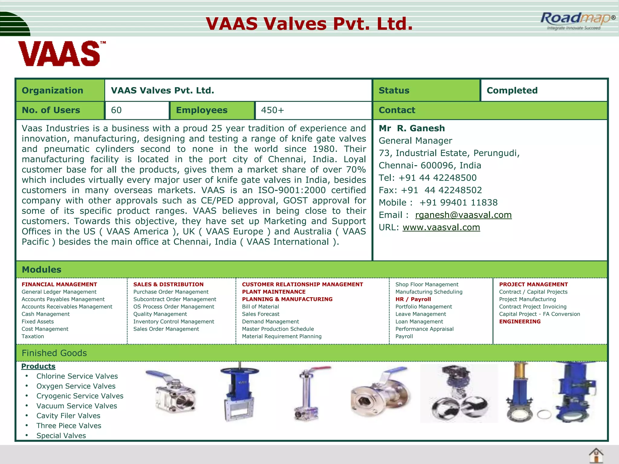 VAAS Valves Pvt. Ltd.

Organization

VAAS Valves Pvt. Ltd.

No. of Users

60

Employees

Status
450+

Vaas Industries is a business with a proud 25 year tradition of experience and
innovation, manufacturing, designing and testing a range of knife gate valves
and pneumatic cylinders second to none in the world since 1980. Their
manufacturing facility is located in the port city of Chennai, India. Loyal
customer base for all the products, gives them a market share of over 70%
which includes virtually every major user of knife gate valves in India, besides
customers in many overseas markets. VAAS is an ISO-9001:2000 certified
company with other approvals such as CE/PED approval, GOST approval for
some of its specific product ranges. VAAS believes in being close to their
customers. Towards this objective, they have set up Marketing and Support
Offices in the US ( VAAS America ), UK ( VAAS Europe ) and Australia ( VAAS
Pacific ) besides the main office at Chennai, India ( VAAS International ).

®

Completed

Contact
Mr R. Ganesh
General Manager
73, Industrial Estate, Perungudi,
Chennai- 600096, India
Tel: +91 44 42248500
Fax: +91 44 42248502
Mobile : +91 99401 11838
Email : rganesh@vaasval.com
URL: www.vaasval.com

Modules
FINANCIAL MANAGEMENT
General Ledger Management
Accounts Payables Management
Accounts Receivables Management
Cash Management
Fixed Assets
Cost Management
Taxation

Finished Goods
Products
• Chlorine Service Valves
• Oxygen Service Valves
• Cryogenic Service Valves
• Vacuum Service Valves
• Cavity Filer Valves
• Three Piece Valves
• Special Valves

SALES & DISTRIBUTION
Purchase Order Management
Subcontract Order Management
OS Process Order Management
Quality Management
Inventory Control Management
Sales Order Management

CUSTOMER RELATIONSHIP MANAGEMENT
PLANT MAINTENANCE
PLANNING & MANUFACTURING
Bill of Material
Sales Forecast
Demand Management
Master Production Schedule
Material Requirement Planning

Shop Floor Management
Manufacturing Scheduling
HR / Payroll
Portfolio Management
Leave Management
Loan Management
Performance Appraisal
Payroll

PROJECT MANAGEMENT
Contract / Capital Projects
Project Manufacturing
Contract Project Invoicing
Capital Project - FA Conversion
ENGINEERING

 