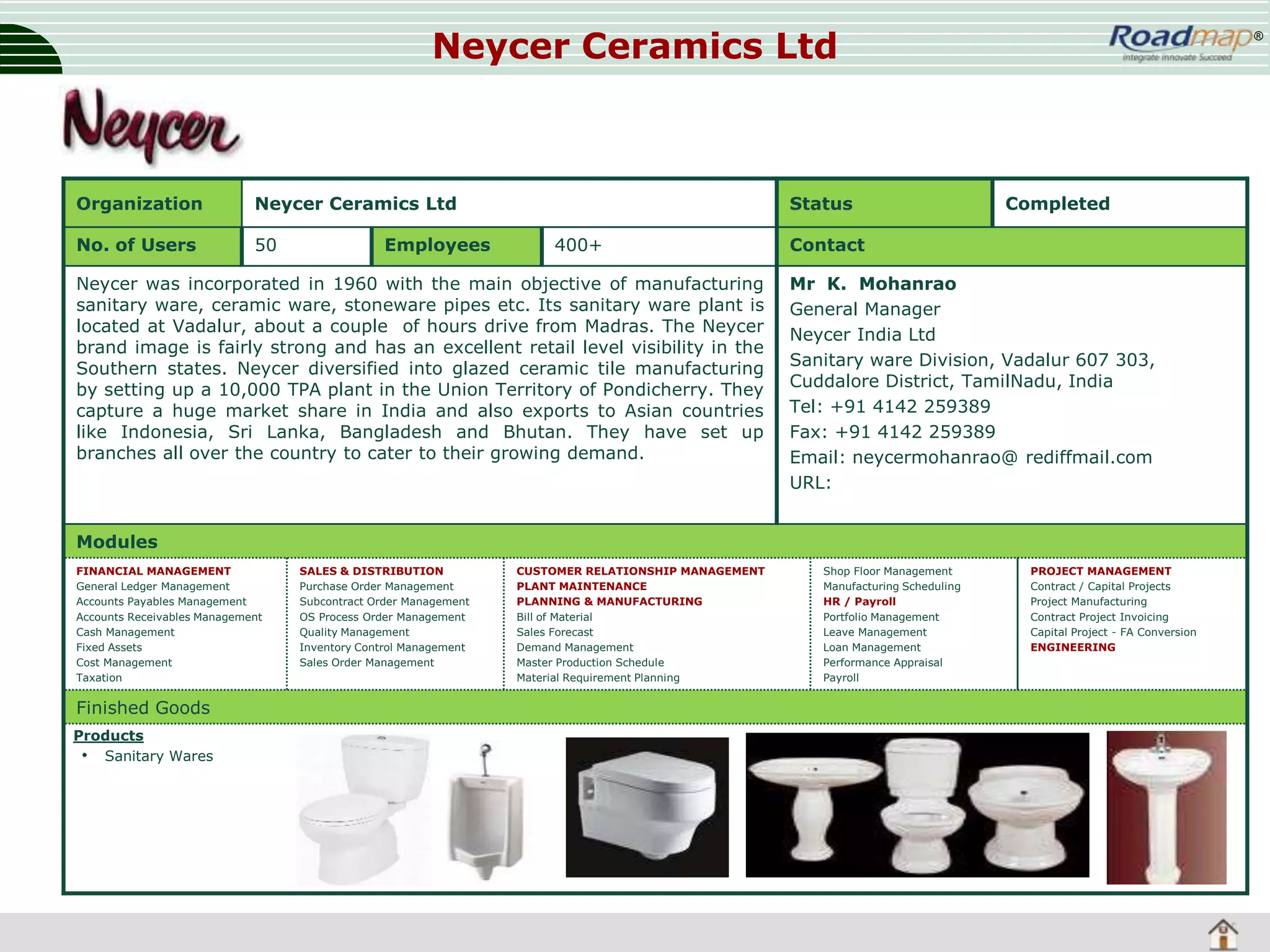 Neycer Ceramics Ltd

Organization

Neycer Ceramics Ltd

No. of Users

50

Employees

Status
400+

Neycer was incorporated in 1960 with the main objective of manufacturing
sanitary ware, ceramic ware, stoneware pipes etc. Its sanitary ware plant is
located at Vadalur, about a couple of hours drive from Madras. The Neycer
brand image is fairly strong and has an excellent retail level visibility in the
Southern states. Neycer diversified into glazed ceramic tile manufacturing
by setting up a 10,000 TPA plant in the Union Territory of Pondicherry. They
capture a huge market share in India and also exports to Asian countries
like Indonesia, Sri Lanka, Bangladesh and Bhutan. They have set up
branches all over the country to cater to their growing demand.

®

Completed

Contact
Mr K. Mohanrao
General Manager
Neycer India Ltd
Sanitary ware Division, Vadalur 607 303,
Cuddalore District, TamilNadu, India
Tel: +91 4142 259389
Fax: +91 4142 259389
Email: neycermohanrao@ rediffmail.com
URL:

Modules
FINANCIAL MANAGEMENT
General Ledger Management
Accounts Payables Management
Accounts Receivables Management
Cash Management
Fixed Assets
Cost Management
Taxation

Finished Goods
Products
• Sanitary Wares

SALES & DISTRIBUTION
Purchase Order Management
Subcontract Order Management
OS Process Order Management
Quality Management
Inventory Control Management
Sales Order Management

CUSTOMER RELATIONSHIP MANAGEMENT
PLANT MAINTENANCE
PLANNING & MANUFACTURING
Bill of Material
Sales Forecast
Demand Management
Master Production Schedule
Material Requirement Planning

Shop Floor Management
Manufacturing Scheduling
HR / Payroll
Portfolio Management
Leave Management
Loan Management
Performance Appraisal
Payroll

PROJECT MANAGEMENT
Contract / Capital Projects
Project Manufacturing
Contract Project Invoicing
Capital Project - FA Conversion
ENGINEERING

 