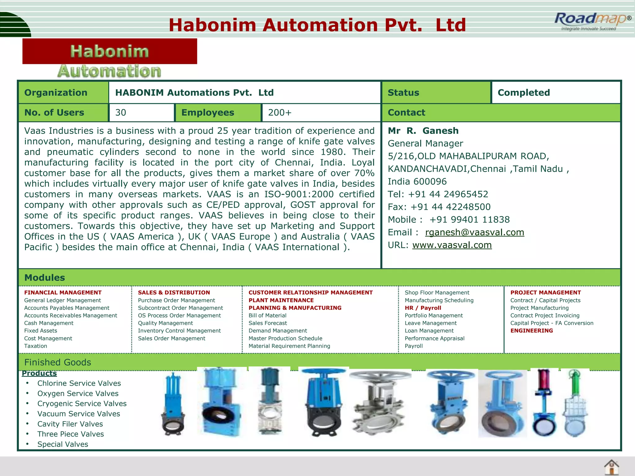 Habonim Automation Pvt. Ltd

Organization

HABONIM Automations Pvt. Ltd

Status

No. of Users

30

®

Contact

Employees

200+

Vaas Industries is a business with a proud 25 year tradition of experience and
innovation, manufacturing, designing and testing a range of knife gate valves
and pneumatic cylinders second to none in the world since 1980. Their
manufacturing facility is located in the port city of Chennai, India. Loyal
customer base for all the products, gives them a market share of over 70%
which includes virtually every major user of knife gate valves in India, besides
customers in many overseas markets. VAAS is an ISO-9001:2000 certified
company with other approvals such as CE/PED approval, GOST approval for
some of its specific product ranges. VAAS believes in being close to their
customers. Towards this objective, they have set up Marketing and Support
Offices in the US ( VAAS America ), UK ( VAAS Europe ) and Australia ( VAAS
Pacific ) besides the main office at Chennai, India ( VAAS International ).

Completed

Mr R. Ganesh
General Manager
5/216,OLD MAHABALIPURAM ROAD,
KANDANCHAVADI,Chennai ,Tamil Nadu ,
India 600096
Tel: +91 44 24965452
Fax: +91 44 42248500
Mobile : +91 99401 11838
Email : rganesh@vaasval.com
URL: www.vaasval.com

Modules
FINANCIAL MANAGEMENT
General Ledger Management
Accounts Payables Management
Accounts Receivables Management
Cash Management
Fixed Assets
Cost Management
Taxation

Finished Goods
Products
• Chlorine Service Valves
• Oxygen Service Valves
• Cryogenic Service Valves
• Vacuum Service Valves
• Cavity Filer Valves
• Three Piece Valves
• Special Valves

SALES & DISTRIBUTION
Purchase Order Management
Subcontract Order Management
OS Process Order Management
Quality Management
Inventory Control Management
Sales Order Management

CUSTOMER RELATIONSHIP MANAGEMENT
PLANT MAINTENANCE
PLANNING & MANUFACTURING
Bill of Material
Sales Forecast
Demand Management
Master Production Schedule
Material Requirement Planning

Shop Floor Management
Manufacturing Scheduling
HR / Payroll
Portfolio Management
Leave Management
Loan Management
Performance Appraisal
Payroll

PROJECT MANAGEMENT
Contract / Capital Projects
Project Manufacturing
Contract Project Invoicing
Capital Project - FA Conversion
ENGINEERING

 