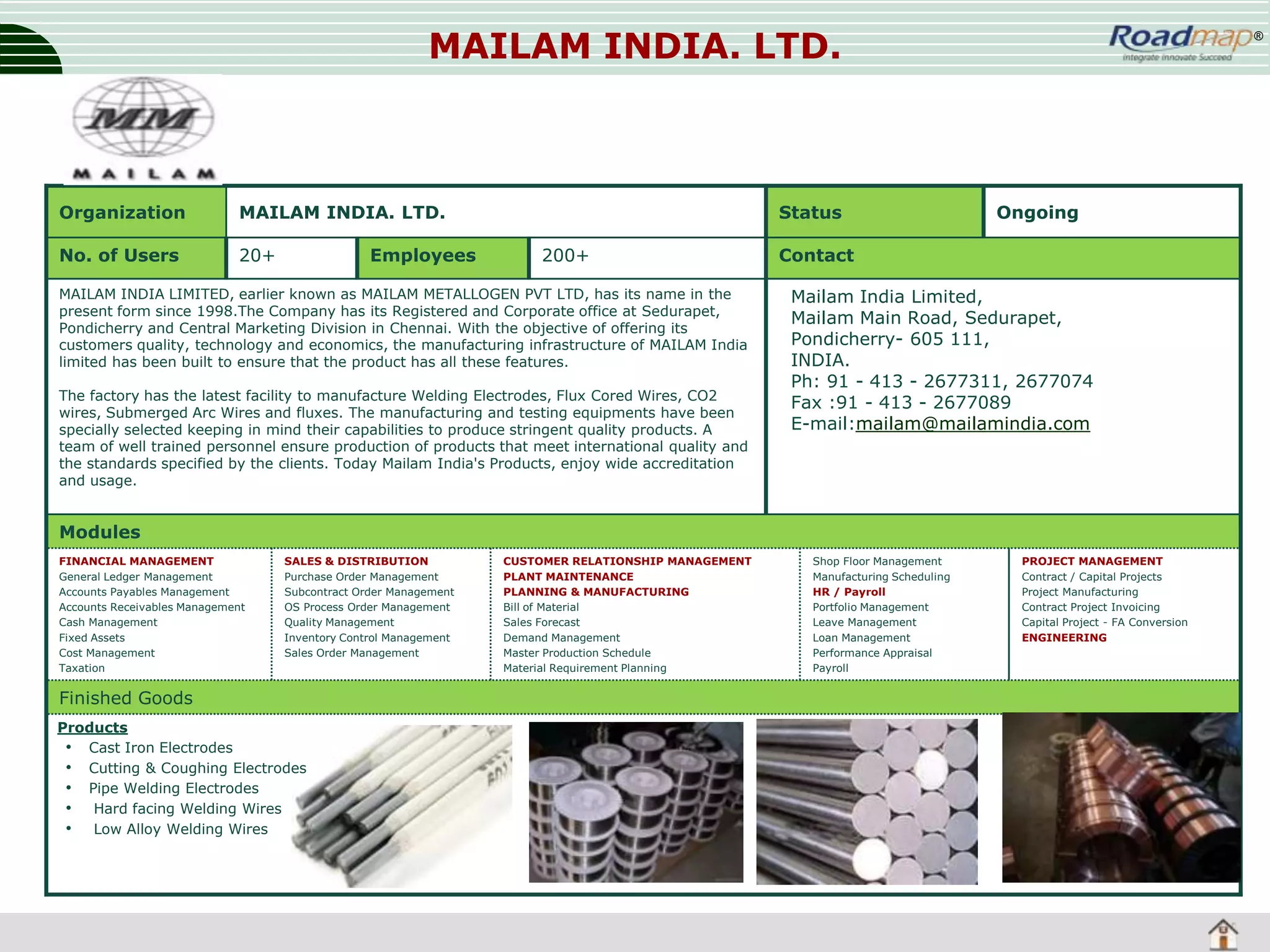 MAILAM INDIA. LTD.

Organization

MAILAM INDIA. LTD.

No. of Users

20+

Employees

Status
200+

MAILAM INDIA LIMITED, earlier known as MAILAM METALLOGEN PVT LTD, has its name in the
present form since 1998.The Company has its Registered and Corporate office at Sedurapet,
Pondicherry and Central Marketing Division in Chennai. With the objective of offering its
customers quality, technology and economics, the manufacturing infrastructure of MAILAM India
limited has been built to ensure that the product has all these features.
The factory has the latest facility to manufacture Welding Electrodes, Flux Cored Wires, CO2
wires, Submerged Arc Wires and fluxes. The manufacturing and testing equipments have been
specially selected keeping in mind their capabilities to produce stringent quality products. A
team of well trained personnel ensure production of products that meet international quality and
the standards specified by the clients. Today Mailam India's Products, enjoy wide accreditation
and usage.

®

Ongoing

Contact
Mailam India Limited,
Mailam Main Road, Sedurapet,
Pondicherry- 605 111,
INDIA.
Ph: 91 - 413 - 2677311, 2677074
Fax :91 - 413 - 2677089
E-mail:mailam@mailamindia.com

Modules
FINANCIAL MANAGEMENT
General Ledger Management
Accounts Payables Management
Accounts Receivables Management
Cash Management
Fixed Assets
Cost Management
Taxation

SALES & DISTRIBUTION
Purchase Order Management
Subcontract Order Management
OS Process Order Management
Quality Management
Inventory Control Management
Sales Order Management

Finished Goods
Products
• Cast Iron Electrodes
• Cutting & Coughing Electrodes
• Pipe Welding Electrodes
• Hard facing Welding Wires
• Low Alloy Welding Wires

CUSTOMER RELATIONSHIP MANAGEMENT
PLANT MAINTENANCE
PLANNING & MANUFACTURING
Bill of Material
Sales Forecast
Demand Management
Master Production Schedule
Material Requirement Planning

Shop Floor Management
Manufacturing Scheduling
HR / Payroll
Portfolio Management
Leave Management
Loan Management
Performance Appraisal
Payroll

PROJECT MANAGEMENT
Contract / Capital Projects
Project Manufacturing
Contract Project Invoicing
Capital Project - FA Conversion
ENGINEERING

 