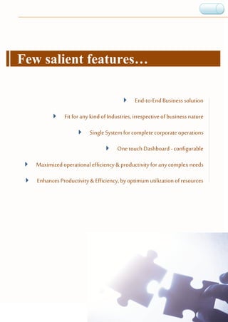 Few salient features…
 End-to-End Business solution
 Fit for any kind of Industries,irrespectiveof business nature
 SingleSystem forcompletecorporate operations
 One touch Dashboard - configurable
 Maximized operational efficiency & productivity for any complex needs
 EnhancesProductivity &Efficiency, byoptimum utilizationof resources
 