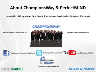     About ChampionsWay & PerfectMIND Founded in 1998 by Master Farid Dordar | Served over 5000 Studios | Employs 60+ people Office located in New Jersey Headquarters in Vancouver, BC Twitter.com/ChampionsWay .com/ChampionsWayINC Facebook.com/ChampionsWayFans community.championway.com 