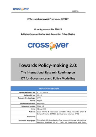   	
  	
  	
  	
  	
  	
  	
  	
  	
  	
  	
  	
  	
  	
  	
  	
  	
  	
  	
  	
  	
  	
  	
  	
  	
  	
  	
  	
  	
  	
  	
  	
  	
  	
  	
  	
  	
  	
  	
  	
  	
  	
  	
  	
  	
  	
  	
  	
  	
  	
  	
  	
  	
  	
  	
  	
  	
  	
  	
  	
  	
  	
  	
  	
  	
  0213F01	
  
	
  
ICT	
  Seventh	
  Framework	
  Programme	
  (ICT	
  FP7)	
  
	
  
	
  
Grant	
  Agreement	
  No:	
  288828	
  
Bridging	
  Communities	
  for	
  Next	
  Generation	
  Policy-­‐Making	
  
	
  
	
  
	
  
Towards	
  Policy-­‐making	
  2.0:	
  
The	
  International	
  Research	
  Roadmap	
  on	
  	
  
ICT	
  for	
  Governance	
  and	
  Policy	
  Modelling	
  	
  
	
  
Internal	
  Deliverable	
  Form	
  
Project	
  Reference	
  No.	
   ICT	
  FP7	
  288828	
  
Deliverable	
  No.	
  	
   D2.2.2	
  
Relevant	
  Workpackage:	
   WP2	
  
Nature:	
   Report	
  
Dissemination	
  Level:	
   Restricted	
  
Document	
  version:	
   FINAL	
  1.0	
  
Date:	
   31	
  July	
  2013	
  
Authors:	
   David	
   Osimo	
   &	
   Francesco	
   Mureddu	
   (T4I2),	
   Riccardo	
   Onori	
   &	
  
Stefano	
  Armenia	
  (CATTID),	
  Gianluca	
  Carlo	
  Misuraca	
  (IPTS)	
  
Reviewers:	
   	
  
Document	
  description:	
   This	
  deliverable	
  describes	
  the	
  final	
  version	
  of	
  the	
  new	
  International	
  
Research	
   Roadmap	
   on	
   ICT	
   Tools	
   for	
   Governance	
   and	
   Policy	
  
 