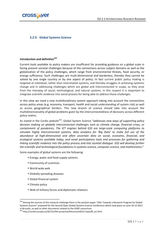   	
  	
  	
  	
  	
  	
  	
  	
  	
  	
  	
  	
  	
  	
  	
  	
  	
  	
  	
  	
  	
  	
  	
  	
  	
  	
  	
  	
  	
  	
  	
  	
  	
  	
  	
  	
  	
  	
  	
  	
  	
  	
  	
  	
  	
  	
  	
  	
  	
  	
  	
  	
  	
  	
  	
  	
  	
  	
  	
  	
  	
  	
  	
  	
  	
  D2.2.1	
  INTERNATIONAL	
  RESEARCH	
  ROADMAP	
  
121	
  |	
  P a g e 	
  
	
  
	
  
3.2.9. Global	
  Systems	
  Science	
  
	
  
	
  
	
  
Introduction	
  and	
  definition262
	
  
Current	
  tools	
  available	
  to	
  policy	
  makers	
  are	
  insufficient	
  for	
  providing	
  guidance	
  on	
  a	
  global	
  scale	
  in	
  
facing	
  present	
  societal	
  challenges	
  because	
  of	
  the	
  connections	
  across	
  subject	
  domains	
  as	
  well	
  as	
  the	
  
globalization	
   of	
   the	
   policy	
   challenges,	
   which	
   range	
   from	
   environmental	
   threats,	
   food	
   security,	
   or	
  
energy	
  sufficiency.	
  Such	
  challenges	
  are	
  multi-­‐dimensional	
  and	
  borderless,	
  thereby	
  they	
  cannot	
  be	
  
solved	
   by	
   one	
   single	
   country	
   or	
   by	
   one	
   aspect	
   of	
   policy.	
   In	
   fact	
   current	
   public	
   policy	
   making	
   is	
  
targeted	
  at	
  individual,	
  rather	
  than	
  interrelated	
  systems,	
  and	
  thereby	
  struggles	
  in	
  achieving	
  systemic	
  
change	
   and	
   in	
   addressing	
   challenges	
   which	
   are	
   global	
   and	
   interconnected	
   in	
   scope,	
   as	
   they	
   arise	
  
from	
   the	
   interplay	
   of	
   social,	
   technological,	
   and	
   natural	
   systems.	
   In	
   this	
   respect	
   it	
   is	
   important	
   to	
  
integrate	
  scientific	
  evidence	
  into	
  social	
  process	
  for	
  being	
  able	
  to	
  address	
  those	
  challenges.	
  	
  
In	
  this	
  view	
  we	
  need	
  a	
  new	
  multidisciplinary	
  system	
  approach	
  taking	
  into	
  account	
  the	
  connections	
  
across	
  policy	
  areas	
  (e.g.	
  economy,	
  transport,	
  health	
  and	
  social	
  understanding	
  of	
  system	
  risk)	
  as	
  well	
  
as	
   across	
   geographical	
   borders.	
   This	
   new	
   branch	
   of	
   science	
   should	
   take	
   into	
   account	
   the	
  
multidimensionality	
  of	
  global	
  problems	
  given	
  by	
  the	
  interconnectedness	
  of	
  decisions	
  across	
  different	
  
policy	
  realms.	
  
As	
  stated	
  in	
  the	
  Cordis	
  website263
,	
  Global	
  System	
  Science	
  “addresses	
  new	
  ways	
  of	
  supporting	
  policy	
  
decision	
  making	
  on	
  globally	
  interconnected	
  challenges	
  such	
  as	
  climate	
  change,	
  financial	
  crises,	
  or	
  
containment	
   of	
   pandemics.	
   The	
   ICT	
   engines	
   behind	
   GSS	
   are	
   large-­‐scale	
   computing	
   platforms	
   to	
  
simulate	
   highly	
   interconnected	
   systems,	
   data	
   analytics	
   for	
   'Big	
   Data'	
   to	
   make	
   full	
   use	
   of	
   the	
  
abundance	
   of	
   high-­‐dimensional	
   and	
   often	
   uncertain	
   data	
   on	
   social,	
   economic,	
   financial,	
   and	
  
ecological	
   systems	
   available	
   today,	
   and	
   novel	
   participatory	
   tools	
   and	
   processes	
   for	
   gathering	
   and	
  
linking	
  scientific	
  evidence	
  into	
  the	
  policy	
  process	
  and	
  into	
  societal	
  dialogue.	
  GSS	
  will	
  develop	
  further	
  
the	
  scientific	
  and	
  technological	
  foundations	
  in	
  systems	
  science,	
  computer	
  science,	
  and	
  mathematics.”	
  
Some	
  examples	
  of	
  global	
  systems	
  are	
  the	
  following:	
  
• Energy,	
  water	
  and	
  food	
  supply	
  systems	
  
• Community	
  of	
  scientists	
   	
   	
  
• World	
  wide	
  web	
  
• Globally	
  spreading	
  diseases	
  	
  
• Global	
  financial	
  system	
  
• Climate	
  policy	
  
• Web	
  of	
  military	
  forces	
  and	
  diplomatic	
  relations	
  
	
  	
  	
  	
  	
  	
  	
  	
  	
  	
  	
  	
  	
  	
  	
  	
  	
  	
  	
  	
  	
  	
  	
  	
  	
  	
  	
  	
  	
  	
  	
  	
  	
  	
  	
  	
  	
  	
  	
  	
  	
  	
  	
  	
  	
  	
  	
  	
  	
  	
  	
  	
  	
  	
  	
  	
  	
  	
  	
  	
  	
  
262
	
  Among	
  the	
  sources	
  of	
  this	
  research	
  challenge	
  there	
  is	
  the	
  position	
  paper	
  “GSS:	
  Towards	
  a	
  Research	
  Program	
  for	
  Global	
  
Systems	
  Science”	
  prepared	
  for	
  the	
  Second	
  Open	
  Global	
  Systems	
  Science	
  Conference	
  which	
  took	
  place	
  on	
  June	
  10-­‐12	
  2013	
  
in	
  Brussels,	
  as	
  well	
  as	
  other	
  documents	
  related	
  to	
  the	
  GSDP	
  consortium	
  
263
	
  http://cordis.europa.eu/fp7/ict/fet-­‐proactive/fetconsult2012-­‐topic09_en.html	
  
 