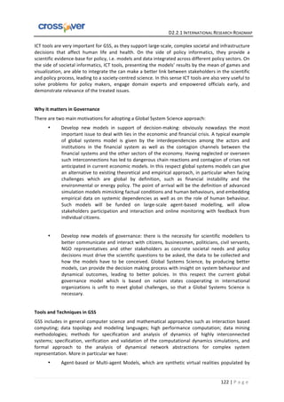   	
  	
  	
  	
  	
  	
  	
  	
  	
  	
  	
  	
  	
  	
  	
  	
  	
  	
  	
  	
  	
  	
  	
  	
  	
  	
  	
  	
  	
  	
  	
  	
  	
  	
  	
  	
  	
  	
  	
  	
  	
  	
  	
  	
  	
  	
  	
  	
  	
  	
  	
  	
  	
  	
  	
  	
  	
  	
  	
  	
  	
  	
  	
  	
  	
  D2.2.1	
  INTERNATIONAL	
  RESEARCH	
  ROADMAP	
  
122	
  |	
  P a g e 	
  
ICT	
  tools	
  are	
  very	
  important	
  for	
  GSS,	
  as	
  they	
  support	
  large-­‐scale,	
  complex	
  societal	
  and	
  infrastructure	
  
decisions	
   that	
   affect	
   human	
   life	
   and	
   health.	
   On	
   the	
   side	
   of	
   policy	
   informatics,	
   they	
   provide	
   a	
  
scientific	
  evidence-­‐base	
  for	
  policy,	
  i.e.	
  models	
  and	
  data	
  integrated	
  across	
  different	
  policy	
  sectors.	
  On	
  
the	
  side	
  of	
  societal	
  informatics,	
  ICT	
  tools,	
  presenting	
  the	
  models’	
  results	
  by	
  the	
  mean	
  of	
  games	
  and	
  
visualization,	
  are	
  able	
  to	
  integrate	
  the	
  can	
  make	
  a	
  better	
  link	
  between	
  stakeholders	
  in	
  the	
  scientific	
  
and	
  policy	
  process,	
  leading	
  to	
  a	
  society-­‐centred	
  science.	
  In	
  this	
  sense	
  ICT	
  tools	
  are	
  also	
  very	
  useful	
  to	
  
solve	
   problems	
   for	
   policy	
   makers,	
   engage	
   domain	
   experts	
   and	
   empowered	
   officials	
   early,	
   and	
  
demonstrate	
  relevance	
  of	
  the	
  treated	
  issues.	
  
	
   	
   	
  
Why	
  it	
  matters	
  in	
  Governance	
  
There	
  are	
  two	
  main	
  motivations	
  for	
  adopting	
  a	
  Global	
  System	
  Science	
  approach:	
  
• Develop	
   new	
   models	
   in	
   support	
   of	
   decision-­‐making:	
   obviously	
   nowadays	
   the	
   most	
  
important	
  issue	
  to	
  deal	
  with	
  lies	
  in	
  the	
  economic	
  and	
  financial	
  crisis.	
  A	
  typical	
  example	
  
of	
   global	
   systems	
   model	
   is	
   given	
   by	
   the	
   interdependencies	
   among	
   the	
   actors	
   and	
  
institutions	
   in	
   the	
   financial	
   system	
   as	
   well	
   as	
   the	
   contagion	
   channels	
   between	
   the	
  
financial	
  systems	
  and	
  the	
  other	
  sectors	
  of	
  the	
  economy.	
  Having	
  neglected	
  or	
  overseen	
  
such	
  interconnections	
  has	
  led	
  to	
  dangerous	
  chain	
  reactions	
  and	
  contagion	
  of	
  crises	
  not	
  
anticipated	
  in	
  current	
  economic	
  models.	
  In	
  this	
  respect	
  global	
  systems	
  models	
  can	
  give	
  
an	
  alternative	
  to	
  existing	
  theoretical	
  and	
  empirical	
  approach,	
  in	
  particular	
  when	
  facing	
  
challenges	
   which	
   are	
   global	
   by	
   definition,	
   such	
   as	
   financial	
   instability	
   and	
   the	
  
environmental	
  or	
  energy	
  policy.	
  The	
  point	
  of	
  arrival	
  will	
  be	
  the	
  definition	
  of	
  advanced	
  
simulation	
  models	
  mimicking	
  factual	
  conditions	
  and	
  human	
  behaviours,	
  and	
  embedding	
  
empirical	
  data	
  on	
  systemic	
  dependencies	
  as	
  well	
  as	
  on	
  the	
  role	
  of	
  human	
  behaviour.	
  	
  
Such	
   models	
   will	
   be	
   funded	
   on	
   large-­‐scale	
   agent-­‐based	
   modelling,	
   will	
   allow	
  
stakeholders	
   participation	
   and	
   interaction	
   and	
   online	
   monitoring	
   with	
   feedback	
   from	
  
individual	
  citizens.	
  
	
  
• Develop	
   new	
   models	
   of	
   governance:	
   there	
   is	
   the	
   necessity	
   for	
   scientific	
   modellers	
   to	
  
better	
  communicate	
  and	
  interact	
  with	
  citizens,	
  businessmen,	
  politicians,	
  civil	
  servants,	
  
NGO	
   representatives	
   and	
   other	
   stakeholders	
   as	
   concrete	
   societal	
   needs	
   and	
   policy	
  
decisions	
  must	
  drive	
  the	
  scientific	
  questions	
  to	
  be	
  asked,	
  the	
  data	
  to	
  be	
  collected	
  and	
  
how	
   the	
   models	
   have	
   to	
   be	
   conceived.	
   Global	
   Systems	
   Science,	
   by	
   producing	
   better	
  
models,	
  can	
  provide	
  the	
  decision	
  making	
  process	
  with	
  insight	
  on	
  system	
  behaviour	
  and	
  
dynamical	
   outcomes,	
   leading	
   to	
   better	
   policies.	
   In	
   this	
   respect	
   the	
   current	
   global	
  
governance	
   model	
   which	
   is	
   based	
   on	
   nation	
   states	
   cooperating	
   in	
   international	
  
organizations	
   is	
   unfit	
   to	
   meet	
   global	
   challenges,	
   so	
   that	
   a	
   Global	
   Systems	
   Science	
   is	
  
necessary.	
  
	
  
Tools	
  and	
  Techniques	
  in	
  GSS	
  
GSS	
  includes	
  in	
  general	
  computer	
  science	
  and	
  mathematical	
  approaches	
  such	
  as	
  interaction	
  based	
  
computing;	
   data	
   topology	
   and	
   modeling	
   languages;	
   high	
   performance	
   computation;	
   data	
   mining	
  
methodologies;	
   methods	
   for	
   specification	
   and	
   analysis	
   of	
   dynamics	
   of	
   highly	
   interconnected	
  
systems;	
  specification,	
  verification	
  and	
  validation	
  of	
  the	
  computational	
  dynamics	
  simulations,	
  and	
  
formal	
   approach	
   to	
   the	
   analysis	
   of	
   dynamical	
   network	
   abstractions	
   for	
   complex	
   system	
  
representation.	
  More	
  in	
  particular	
  we	
  have:	
  
• Agent-­‐based	
  or	
  Multi-­‐agent	
  Models,	
  which	
  are	
  synthetic	
  virtual	
  realities	
  populated	
  by	
  
 